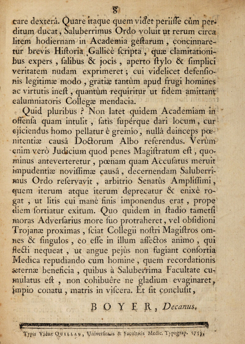 care dextera. Quare Itaque quem videt periifie cum per¬ ditum ducat, Saluberrimus Ordo voluit ut rerum circa litem hodiernam in Academia geltarum , concinnare¬ tur brevis Hifloria (Gallice fcripta , quae clamitationi¬ bus expers , Talibus & jocis , aperto ftylo & fimplici veritatem nudam exprimeret; cui videlicet defenfio- nis legitimae modo , gratiae tantum apud frugi homines ac virtutis ineft , quantum requiritur ut fidem amittant' calumniatoris Collegae mendacia. Quid pluribus ? Non latet quidem Academiam in offenfa quam intulit , fatis fuperque dari locum, cur ejiciendus homo pellatur t gremio, nulla deinceps poe¬ nitentiae causa Do&orum Albo referendus. Verum i *. *.-■ •enim vero Judicium quod penes Magiftratum eft , quo* minus anteverteretur , poenam quam Accufatus meruit impudentiae noviffimae causa, decernendam Saluberri¬ mus Ordo refervavit , arbitrio Senatus Ampliffimi, quem iterum atque iterum deprecatur & enixe ro¬ gat , ut litis cui mane finis imponendus erat , prope diem fortiatur exitum. Quo quidem in lladio tametfi moras Adyerfarius more fuo protraheret, vel obfidioni Trojana proximas , fciat Collegii noftri Magillros om¬ nes & fingulos , eo elfe in illum aflefiJos animo , qui flefili nequeat , ut angue pejiis non fugiant confortia Medica repudiando cum homine , quem recordationis aeterna beneficia , quibus a Saluberrima Facultate cu¬ mulatus eft , non cohibuere ne gladium evaginaret, |mpio conatu , matris in vifcera. Et fit cpnclufit, B 0 Y E R , Decanus9 ■mmmnimmm A i 'i w^rr-o.-. ..-—— *»— -_ t *- ' ”   ' ■ ■  “ ^