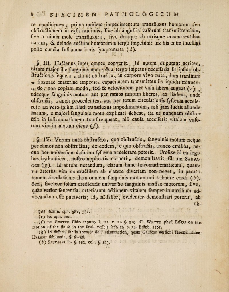 re conditiones , primo quidem impedimentum trans fluxus humorum feu obftru&ionem in vafis minimis, five ab anguftia vaforum transmittentium,, five a nimia mole transfluxura , five denique ab utrisque concurrentibus natam, & deinde auftum humorum a tergo impetum: ex his enim intelligi. pofle cunfta Inflammationis fymptomata (d). - * *■ i t $. III. Ha&enus inter omnes convenit. Id autem difputant acriter, utrum major ille fanguinis motus & a tergo impetus neceffaria fit ipfius ob* ftruftionis iequela „ ita ut obftruftio, in corpore vivo nata, dum tranfitum yy fluxurae materiae impedit, capacitatem transmittendis liquidis minuen- ,, do, non copiam modo, fed & velocitatem per vafa libera augeat (e) „ adeoque fanguinis motum aut per ramos tantum liberos, ex iisdem, unde obftru&i, truncis procedentes, aut per totum circulationis fyftema accele¬ ret: an vero ipfum illud transfluxus impedimentum, nifi jam fuerit aliunde natum , e majori fanguinis motu explicari debeat, ita ut nunquam obftru- ftio in Inflammationem tranfire queat, nifi caufa acceflerit vitalem vaf©^ rum vim in motum ciens (/). > g. IV. Verum nata obftru&io, qua obftru£Mo, fanguinis motum neque per ramos non obftru6to$, ex eodem, e quo obftru&i, trunco emilfos, ne¬ que per untverfum vaforum fyftema accelerare poterit. Prolixe id ex legi¬ bus hydraulicis, noftro applicatis corpori, demonftravit Cl. de Sauva- ges (g). Id autem notandum, clarum hunc Iatromathematicum, quam¬ vis arteriis vim contraftilem ab elatere diverfam non neget f in pacato tamen circulationis ftatu omnem fanguinis motum uni tribuere cordi (£). Sed, five cor folum credideris univerfae fanguinis maflae motorem, five, quae verior fententia, arteriarum aftionem vitalem femper in auxilium ad¬ vocandam eile putaveris; id, n! fallor, evidenter demonftrari poterit, ab Ob¬ ii) Boeris. aph. 381, 382. {e) k>. aph. 22C, (/) de Gorter Ghir. repurg. J, nr. c. m. $ 519. C!. Whytt pbyf. EfTays on the raotion of the fluids in the finali veffels feti. 11. p. 34. Edinb. 1761* (g) In differt, fur la theorie de rinflammation, quam Galiicae verfioni HaemafUticaeL Hajlesii fubjunxit, f. (h) Sauvages ib. J. 1-83. coi), {. 423,,