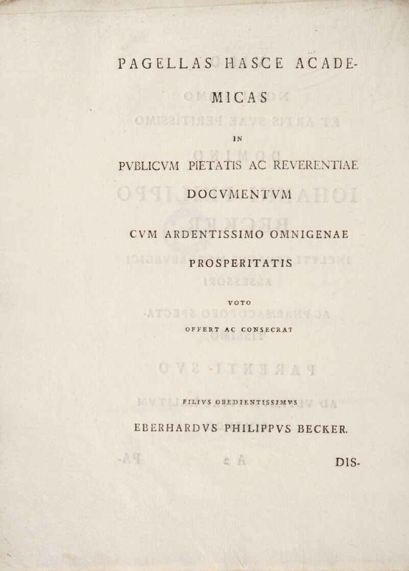 PAGELLAS HASGE ACADE- M ICAS IN PVBLICVAl PIETATIS AC REVERENTIAE DOCVMENTVM CVM ARDENTISSIMO OMNIGENAE PROSPERITATIS VOTO OFFERT AC CONSECRAT N % FILIVS OBEDIENTISSIMVS EBERHARDVS PHILIPPVS BECKER. DIS-