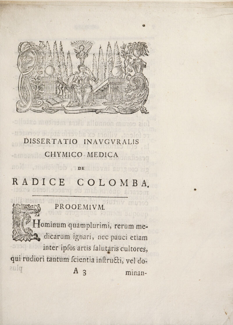 DISSERTATIO INAVGVRALIS CHYiMlCO MEDICA DE RADICE COLO MBA PROOEAMVM. oominum quamplurimi, rerum me¬ dicarum ignari, nec pauci etiam inter ipfos artis falutaris cultores^ * qui rudiori tantum fcientia inftrufti, vel do- A 3 minan- >1 I minan-