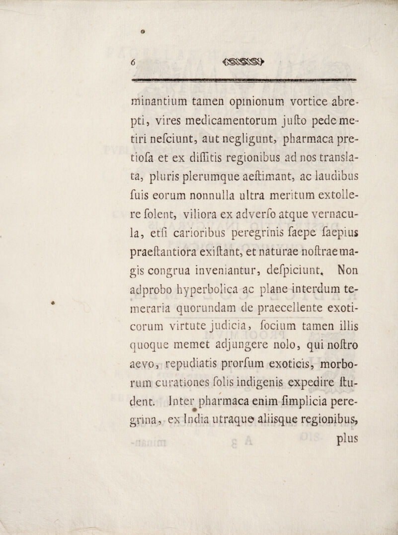 o 6 minantium tamen opinionum vortice abre¬ pti, vires medicamentorum jufto pede me ¬ tiri nefciunt, aut negligunt, pharmaca pre- tiofa et ex diflltis regionibus ad nos transla¬ ta, pluris plerumque aeftimant, ac laudibus fuis eorum nonnulla ultra meritum extolle¬ re folent, viliora ex adverfo atque vernacu¬ la, etfi carioribus peregrinis faepe faepius praeftantiora exi liant, et naturae nollrae ma¬ gis congrua inveniantur, defpiciunt* Non adprobo hyperbolica ac plane interdum te¬ meraria quorundam de praecellente exoti¬ corum virtute judicia, focium tamen illis quoque memet adjungere nolo, quinoftro aevo, repudiatis prorfum exoticis, morbo¬ rum curationes Tolis indigenis expedire Itu- dent. Inter pharmaca enim fimplicia pere¬ grina, ex India utraque aliisque regionibus, plus