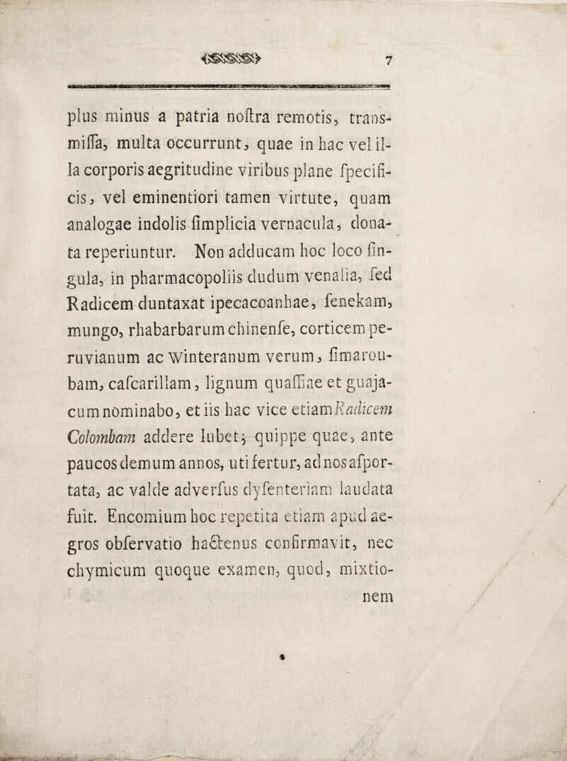 plus minus a patria noftra remotis, trans- mifla, multa occurrunt, quae in hac vel il¬ la corporis aegritudine viribus plane fpecifi- cis, vel eminentiori tamen virtute, quam analogae indolis fimplicia vernacula, dona¬ ta reperiuntur. Non adducam hoc loco fin- gula, in pharmacopoliis dudum venalia, fed Radicem duntaxat ipecacoanhae, fenekam, mungo, rhabarbarumchinenfe, corticem pe- ruvianum ac winteranum verum, firaaroii- bain, cafcarillam, lignum quaffiae et guaja- CLim nominabo, et iis hac vice mzmlladkem Colombam addere lubet^ quippe quae, ante paucosdemumannoSjUtifertur, adncsafpor- tata, ac valde adverfus dyfenteririm laudata fuit. Encoraium hoc repetita etiam apud ae¬ gros obfervatio haftenus confirmavit, nec chymicum quoque examen, quod, mixtio¬ nem