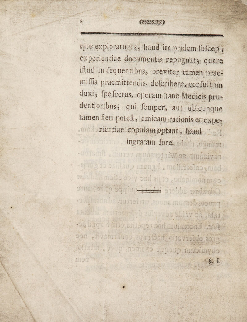< 8 m '4 &jiis explpraturusMiaucr ita-pridem fufcepii experientiae documentis. reptign'atj quare iftud in fequentibtrs., breviter-tamen prae^ miOis praemittendis, defci:iber,e,,.copfu]tum V duxi5 fpefretus,/operam Ijaric Meciicis pru-^ dentioiibus, qui ffemper, sritvifqicun^que tamen fieri p.otelt, amicam^ratipnis et expe-^ c rientiae-.capulam .optanti :hjaud •: ^ : ingratam fore. f- f ► •* - fr-'- y '' • « f . % M r< 1% V / \ > fr-. . I 4* f f • I •? i I • -r : V# t ** < *-• f ^ J ' 4 t J , ^ ' ^ i- A. k ^ A A_> f >  1-* ,'4 ^ • ‘ i- » ’ j I 5 • i j Jt — ••' , i. V . j r i i s • , • i # . 7 ^ ■i *• « ■ ■> \ f *■•* ; f ^■••j ' - 1 r »■ ‘ d l 4 4 • i 'r^ i j J t l . §1 1. l^, .3