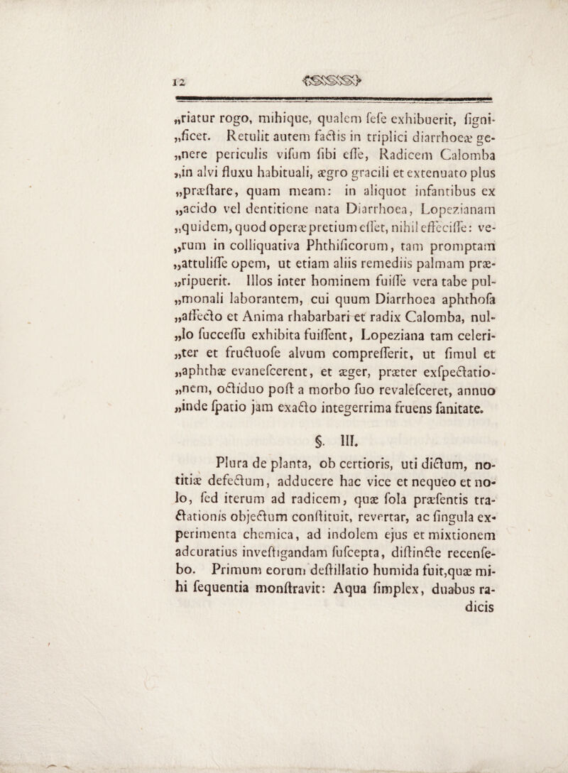 „riatur rogo, mihique, qualem fefe exhibuerit, figni- „ficer. Retulit autem factis in triplici diarrhoea; ge- „nere periculis vifum fibi eile, Radicem Calomba „in alvi fluxu habituali, tcgro gracili et extenuato plus «praeflare, quam meam; in aliquot infantibus ex „acido vel dentitione nata Diarrhoea, Lopezianam „quidem,quod operspretiumcflet, nihileftbciife: ve- „rum in colliquativa Phthificorum, tam promptam jjattuliffe opem, ut etiam aliis remediis palmam prae- „ripuerit. Illos inter hominem fuifle vera tabe pul- „monali laborantem, cui quum Diarrhoea aphthofa „afl'eclo et Anima rhabarbari et radix Calomba, nul- „lo fucceflTu exhibita fuiflent, Lopeziana tam celeri- „ter et fru<fluofe alvum compreflerit, ut fimul et «aphthae evanefcerent, et aeger, praeter exfpeflatio- ,,ncm, ofliduo poft a morbo fuo revalefceret, annuo „inde fpatio jam exado integerrima fruens fanitate. §. 111. Plura de planta, ob certioris, uti didum, no¬ titiae defedum, adducere hac vice et nequeo et no¬ lo, fed iterum ad radicem, quae fola praefentis tra- dationis objedum conflituit, revertar, ac fingula ex¬ perimenta chemica, ad indolem ejus et mixtionem adcuratius invefligandam fufcepta, diflinde recenfe- bo. Primum eorum deflillatio humida fuit,quae mi¬ hi fequentia monftravit: Aqua fimplex, dn^us ra¬ dicis
