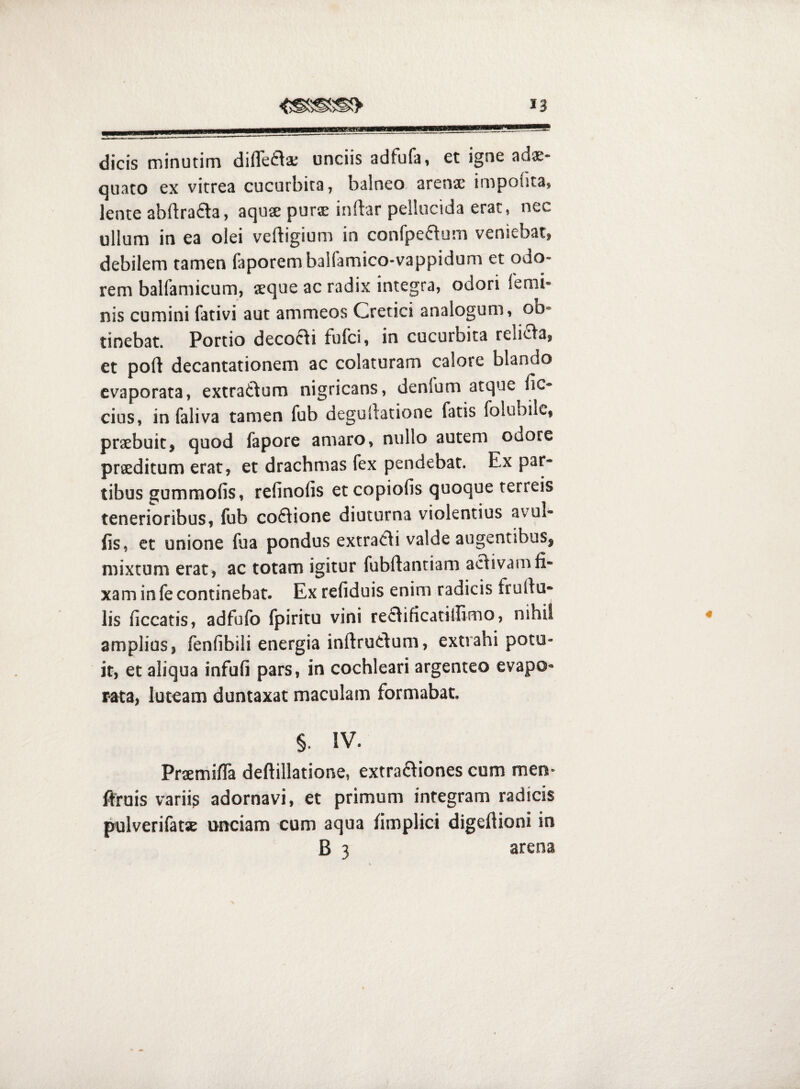dicis minutim diffefla; unciis adfufa, et igne adae¬ quato ex vitrea cucurbita, balneo, arenx impolita, lente abllrafta, aquse purse inftar pellucida erat, nec ullum in ea olei veftigium in confpeftum veniebat, debilem tamen faporembalfamico-vappidum et odo¬ rem balfamicum, seque ac radix integra, odori lemi- nis cumini fativi aut ammeos Cretici analogum, ob¬ tinebat. Portio decofli fufci, in cucurbita religa, et poft decantationem ac colaturam calore blando evaporata, extra6\um nigricans, denfum atque lic- cius, in faliva tamen fub degultatione fatis folubilc, praebuit, quod fapore amaro, nullo autem odore praeditum erat, et drachmas fex pendebat. Ex par¬ tibus gummofis, refinofis et copiolis quoque terreis tenerioribus, fub coftione diuturna violentius avul- fis, et unione fua pondus extrarii valde augentibus, mixtum erat, ac totam igitur fubftantiam activam fi¬ xam in fe continebat. Ex refiduis enim radicis frultu- lis ficcatis, adfufo fpiritu vini re£tificatilIimo, nihil amplius, fenlibili energia inftrutlum, extrahi potu¬ it, et aliqua infufi pars, in cochleari argenteo evapo¬ rata, luteam duntaxat maculam formabat. §. IV. PrsemifTa deftillatione, extraftiones cum men- ftruis varii^ adornavi, et primum integram radicis pulverifatse unciam cum aqua fimplici digeflioni in B 3 arena