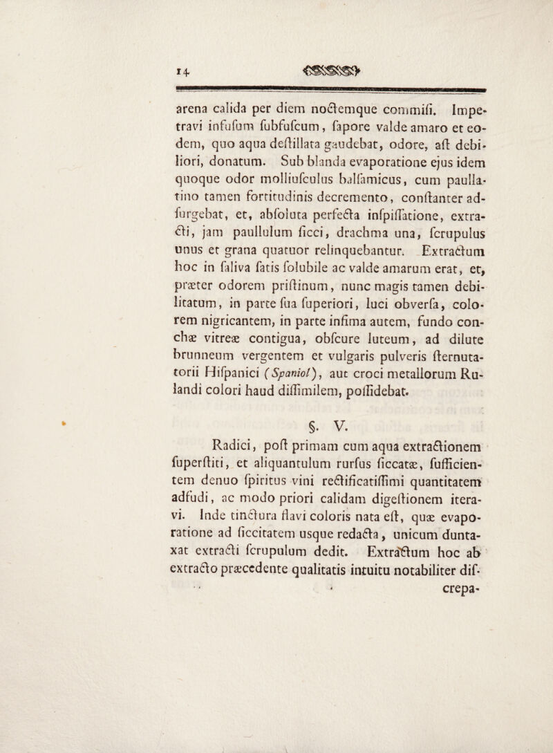 14- arena calida per diem nodemque commiii. Impe» travi infufum fubfufcum, fapore valde amaro et eo¬ dem, quo aqua deflillara gaudebat, odore, ad: debi¬ liori, donatum. Sub blanda evaporatione ejus idem quoque odor molliufculus balfamicus, cum paulla- tino tamen fortitudinis decremento, conftanter ad- furgebat, et, abfoiuta perfe£la infpilTatione, extra¬ rii, jam paullulum ficci, drachma una, fcrupulus unus et grana quatuor relinquebantur. Extratlum hoc in faliva fatis folubile ac valde amarum erat, er, prxter odorem pridinum, nunc magis tamen debi¬ litatum, in parte fua fuperiori, luci obverfa, colo¬ rem nigricantem, in parte infima autem, fundo con¬ chae vitreae contigua, obfcure luteum, ad dilute brunneum vergentem et vulgaris pulveris dernuta- torii Hifpanici (Spaniol), aut croci metallorum Ru- landi colori haud didimilem, podidebat- §. V. Radici, pod primam cum aqua extraflionem fuperditi, et aliquantulum rurfus ficcatae, fufficien- tem denuo (piritus vini re61ificati(limi quantitatem adfudi, ac modo priori calidam digedionem itera¬ vi. Inde tinclura fiavi coloris nata ed, quae evapo¬ ratione ad ficcitatem usque redafla, unicum dunta- xat extratli fcrupulum dedit. Extra'ftum hoc ab extrado prsccdente qualitatis intuitu notabiliter dif- crepa-
