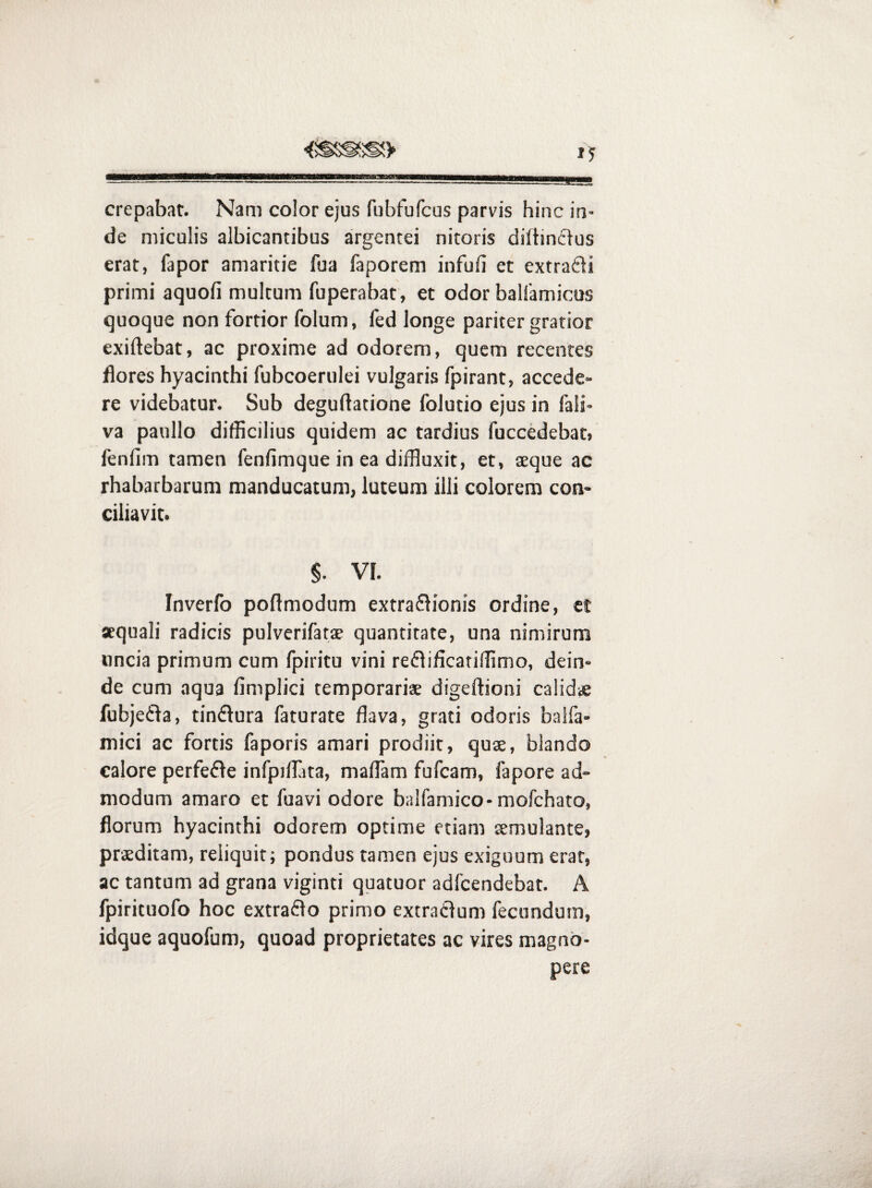 crepabat. Nam color ejus fubfufcus parvis hinc in¬ de miculis albicantibus argentei nitoris diftincius erat, fapor amaritie fua faporem infufi et extradj primi aquofi multum fuperabat, et odor balfamicus quoque non fortior folum, fed longe pariter gratior exiftebat, ac proxime ad odorem, quem recentes flores hyacinthi fubcoerulei vulgaris fpirant, accede¬ re videbatur. Sub deguftatione folutio ejus in fali- va paullo difficilius quidem ac tardius fuccedebat» fenfim tamen fenfimque in ea diffluxit, et, aeque ac rhabarbarum manducatum, luteum illi colorem con¬ ciliavit. §. VI. Inverfo poflmodum extraflionis ordine, et »quali radicis pulverifatae quantitate, una nimirum uncia primum cum fpiritu vini reflificatiffimo, dein¬ de cum aqua fimplici temporariae digeftioni calid* fubjefla, tinflura faturate flava, grati odoris balfa- mici ac fortis faporis amari prodiit, quae, blando calore perfefle infpilTita, maflam fufcam, fapore ad¬ modum amaro et fuavi odore balfamico-mofchato, florum hyacinthi odorem optime etiam aemulante, praeditam, reliquit; pondus tamen ejus exiguum erat, ac tantum ad grana viginti quatuor adfcendebat. A fpirituofo hoc extraflo primo extraClum fecundum, idque aquofum, quoad proprietates ac vires magno¬ pere