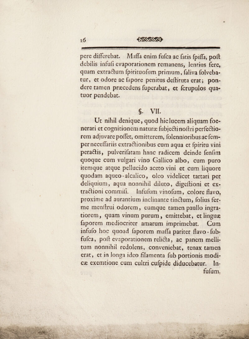 pere differebat. Maffa enim fafca ac fatis fpiffa, poft debilis infufi evaporationem remanens, lentius fere, quam extraclum fpiricuofum primum, faliva folveba- tur, et odore ac fapore penitus deftituta erat; pon- dere tamen praecedens fuperabat, et fcrupulos qua- tuor pendebat. §. VH. Ut nihil denique, quod hic lucem aliquam foe- nerari et cognitionem naturae fubjefVinoflri perfectio¬ rem adjuvare poflet, omitterem, folennioribusacfem- perneceffariis extractionibus cum aqua et fpiritu vini peraCtis, pulverifatam hanc radicem deinde fenfim quoque cum vulgari vino Gallico albo, cum puro itemque atque pellucido aceto vini et cum liquore quodam aqueo-alcalico, oleo videlicet tartari per deliquium, aqua nonnihil diluto, digeftioni et ex- traCtioni commifi. Infufum vinofum, colore flavo, proxime ad aurantium inclinante tinCtum, fblius fer- me menitrui odorem, eumque tamen paullo ingra¬ tiorem, quam vinum purum, emittebat, et linguae faporem mediocriter amarum imprimebat. Cum infufo hoc quoad faporem maffa pariter flavo-fub- fufca, poft evaporationem relicta, ac panem melli¬ tum nonnihil redolens, conveniebat, tenax tamen erat, et in longa ideo filamenta fub portionis modi¬ cae exemtione cum cultri cufpide diducebatur. In¬ fufum,