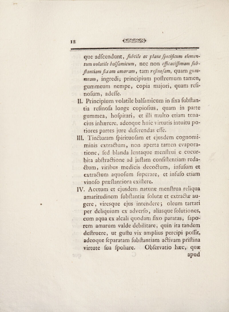 tam que adfcendunt, fidnik ac plane fpecificum elernen^ tum volatile batfamicum^ nec non efficaci[Jimavi fub- Jlantiamfixam amaram^ tam refinofam^ quam gnm* tneamy ingredi; principium podremum tamen, gummeum nempe, copia majori, quam refi- nofum, adeiFe. II. Principium volatile balfamicum in fixa fubOam tia refinofa longe copiolius, quam in parce gummea, hofpitari, et illi multo etiam tena¬ cius inhaerere, adeoque huic virtutis intuitu po- tiores partes jure deferendas ede. III. Tinfturam fpirituofam et ejusdem cognomi- minis extraftum, nen aperta tamen evapora¬ tione, fed blanda lentaque mendiui e cucur¬ bita abdraftione ad jufbm confidentiam reda¬ ctum, viribus medicis decoCtum, infufum et extraCtum aquofum fuperare, et infufo etiam 'vinofo prsdantiora exidere. IV. Acetum et ejusdem nacuree mendrua reliqua amaritudinem fubdantiae folutae et extrafl^e au¬ gere, viresque ejus intendere; oleum tartari per deliquium ex adveiTo, aliasque folutiones, cum aqua ex alcali quodam fixo paratas, fapo- rem amarum valde debilitare, quin ita tandem dedruere, ut gultu vix amplius percipi podic, adeoque fepararam fubdantiam activam pridina virtute fua fpoliare. Obfervatio haec, quae