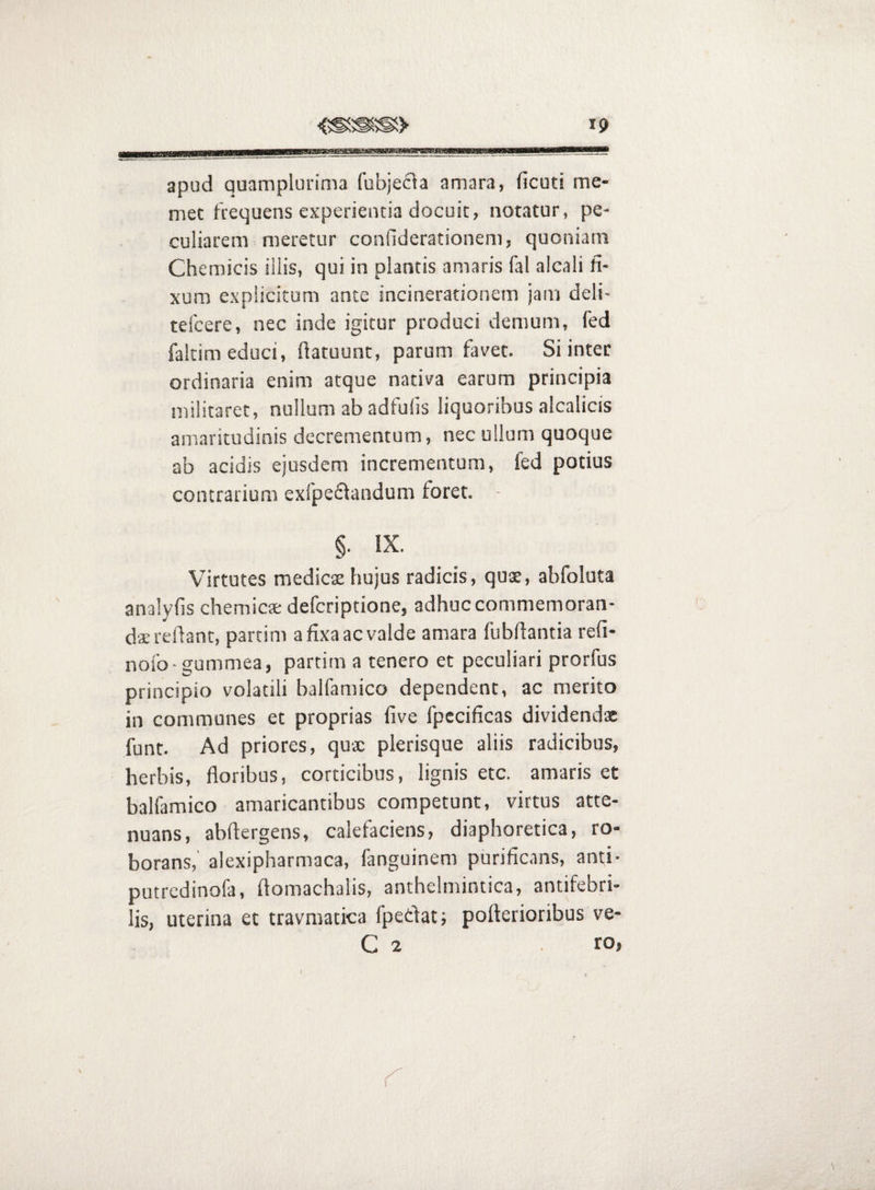 apud quamplurinia fubjecia amara, ficuti me- met frequens experientia docuit, notatur, pe¬ culiarem meretur confiderationem, quoniam Chemicis illis, qui in plantis amaris fal alcali fi¬ xum explicitum ante incinerationem jam deli- tefcere, nec inde igitur produci demum, fed faltim educi, fiatuunt, parum favet. Si inter ordinaria enim atque nativa earum principia militaret, nullum ab adfufs liquoribus alcalicis amaritudinis decrementum, nec ullum quoque ab acidis ejusdem incrementum, fed potius contrarium exfpeiSlandum foret. - §. IX. Virtutes medies hujus radicis, qus, abfoluta analyfis chemies deferiptione, adhuc commemoran¬ da; reflant, partim a fixa ac valde amara fubfiantia refi- nofo-gummea, partim a tenero et peculiari prorfus principio volatili balfamico dependent, ac merito in communes et proprias five fpccificas dividenda funt. Ad priores, qux plerisque aliis radicibus, herbis, floribus, corticibus, lignis etc. amaris et balfamico amaricantibus competunt, virtus atte¬ nuans, abftergens, calefaciens, diaphoretica, ro¬ borans,' alexipharmaca, fanguinem purificans, anti- putredinofa, flomachalis, anthelmintica, antifebri- lis, uterina et travmatica fpedat; pofterioribus ve- C 2 . ro,