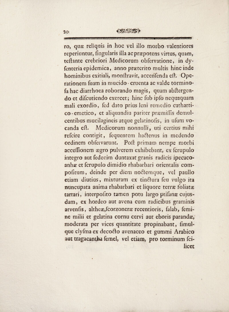 ro, qux reliquis in hoc vel illo morbo valentiores reperiuntur, lingularis illa acprspotens virtus, quam, teftante crebriori Medicorum obfervatione, in dy- fenteriaepidemica, anno prsetcrito multis hincinde hominibus exitiali, monllravit, accerifenda eft. Ope¬ rationem fuam in mucido - cruenta ac valde tormino- fa hac diarrhoea roborando magis, quam abflergen- do et difcutiendo exercet; hinc fub iplb nequaquam mali exordio, fed dato prius leni remedio catharti- co-emetico, et aliquandiu pariter prsmilTis demul¬ centibus mucilagineis atque gelatinofis, in ufum vo¬ canda efl. Medicorum nonnulli, uti certius mihi refcire contigit, fequentem haiflenus in medendo ordinem obfervarunt. Poli: primam nempe morbi accellionem segro pulverem exhibebant, ex fcrupulo integro aut fedecim duntaxat granis radicis ipecaco- anhx et fcrupulo dimidio rhabarbari orientalis com- politum, deinde per diem no£temque, vel paullo etiam diutius, mixturam ex tinflura feu vulgo ira nuncupata anima rhabarbari et liquore terrae foliatae tartari, interpolito tamen potu largo ptifanae cujus- dam, ex hordeo aut avena cum radicibus graminis arvenfis, altheae,lcorzonerae recentioris, lalab, femi¬ ne milii et gelatina cornu cervi aut eboris parandae,’ moderata per vices quantitate propinabant, limul- que clyfnia ex decoflo avenaceo et gummi Arabico aut tragacantjba femel, vel etiam, pro torminum fci- licet