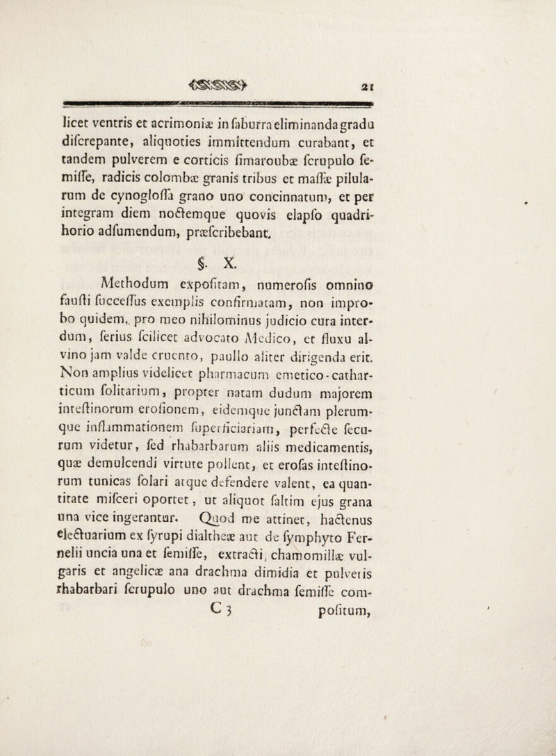 licet ventris et acrimoniae in faburrneliminandagrada difcrepante, aliquoties immittendum curabant, et tandem pulverem e corticis fimaroubae fcrupulo fe- miffe, radicis colombae granis tribus et maffie pilula¬ rum de cynoglofTa grano uno concinnatum, et per integram diem noflemque quovis elaplo quadri- horio adfumendum, prxfcribebant, §. X. Alethodum expolitam, numerofis omnino faufli fucceflus exemplis confirmatam, non impro¬ bo quidem,, pro meo nihilominus judicio cura inter¬ dum, ferius fcilicet advocato Medico, et fluxu al¬ vino jam valde Cruento, pauIlo aliter dirigenda erit. Non amplius videlicet pharmacum emetico-cathar- ticum folicarium, propter naram dudum majorem inreflinorum erolionem, eidemque junclam plerum¬ que inflammationem fuperheiariam, perfefle fecu- rum videtur, fed rhabarbarum aliis medicamentis, quae demulcendi virtute pollent, et erofas inteflino- rum tunicas foiari atque defendere valent, ea quan¬ titate miiceri oportet, ut aliquot faltim ejus grana una vice ingerantur. Qaod me attinet, haefenus ek£tuarium ex fyrupi diakheae aut de fymphyto Fer- nelii uncia una et femiire, extracli, chamomiilae vul¬ garis et angelicae ana drachma dimidia et pulveris rhabarbari fcrupulo uno aut drachma remilfe com- C 3 politum,