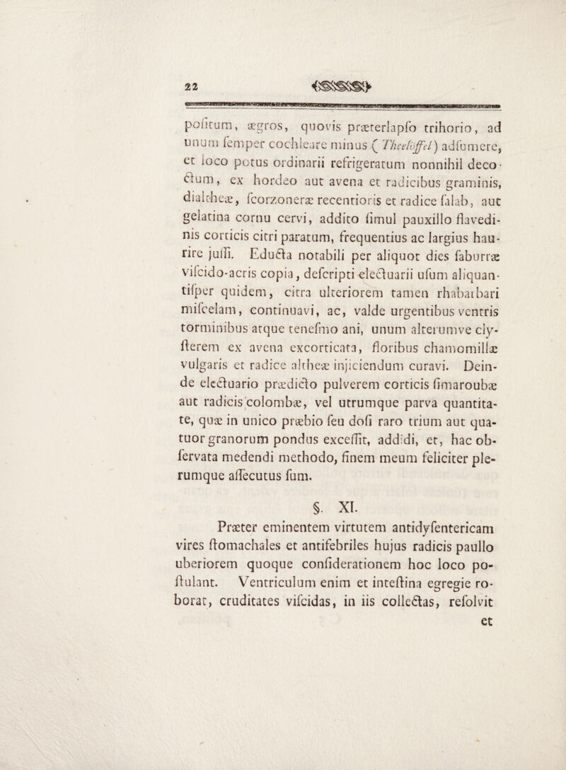 pofitum, ‘jegros, quovis praererlapfo trihorio, ad ununj (emper cochleare minus ( Theeldffd) adlumere, ct loco potus ordinarii refrigeratum nonnihil deco^ ftum, ex hordeo aut avena et radicibus graminis, dialche-ce, fcorzonerac recenrioris et radice falab, aut gelatina cornu cervi, addito (imul pauxillo flavedi- nis corticis citri paratum, frequentius ac largius hau¬ rire julli. Edu6ia notabili per aliquot dies faburo-ae vifcido-acris copia, deferipticlecduarii ufum aliquan- tifper quidem, citra ulteriorem tamen rhabaibari mifcelam, continuavi, ac, valde urgentibus ventris torminibus atque tenefmo ani, unum alterumve ciy- flerem ex avena excorticata, floribus chamomillae vulgaris et radice ahheae injiciendum curavi. Dein¬ de elccluario praedido pulverem corticis fimaroubae aut radicis coiombaj, vel utrumque parva quantita¬ te, quae in unico praebio feu dofi raro trium aut qua- tuor granorum pondus exceflir, addidi, et, hac ob- lervata medendi methodo, finem meum feliciter ple¬ rumque afTecutus fum. §. XI. Praeter eminentem virtutem antidyfentericam vires ftomachales et antifebriles hujus radicis paullo uberiorem quoque confiderationem hoc loco po- ftulant. V^entriculom enim et inteftina estresie ro- O O borar, cruditates vifeidas, in iis colleftas, relblvit et