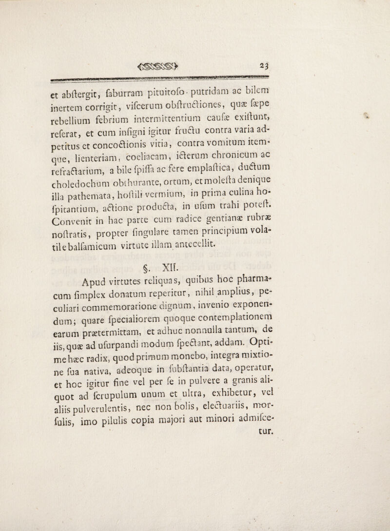 et abftergit, faburram picuicofo-putridam ac bilem inertem corrigit, vifcerum obflrutliones, qu$ fspe rebellium febrium intermittentium caufe exillunt, referat, et cum infigni igitur frucfu contra varia ad- petitus et concoflionis vitia, contra vomitum item* que, lienteriam, coeliacam, iaerum chronicum ac refraaarium, a bile fpilTa ac fere emplaftica, duaum choledochum obthurante, ortum, et moleib denique illa pathemata, hollili vermium, in prima culina ho- fpitantium, a£\ione produfla, in ufum trahi poteft. Convenit in hac parte cum radice gentians rubrae nodratis, propter lingulare tamen principium vola¬ tile balfamicum virtute illam antecellit. §. Xif. Apud virtutes reliquas, quibus hoc pharma¬ cum fimplex donatum repericur, nihil amplius, pe¬ culiari commemoratione dignum, invenio exponen¬ dum; quare fpecialiorem quoque contemplationem earum praetermittam, et adhuc nonnulla tantum, de iis, quae ad ufurpandi modum fpeaant, addam. Opti¬ me haec radix, quod primum monebo, integra mixtio¬ ne fua nativa, adeoque in fubftantia data, operatur, et hoc igitur fine vel per fe in pulvere a granis ali¬ quot ad Icrupulum unum et ultra, exhibetur, vel aliis pulverulentis, nec non bolis, eleauariis, mor- fulis, imo pilulis copia majori aut minori admilce- tur.