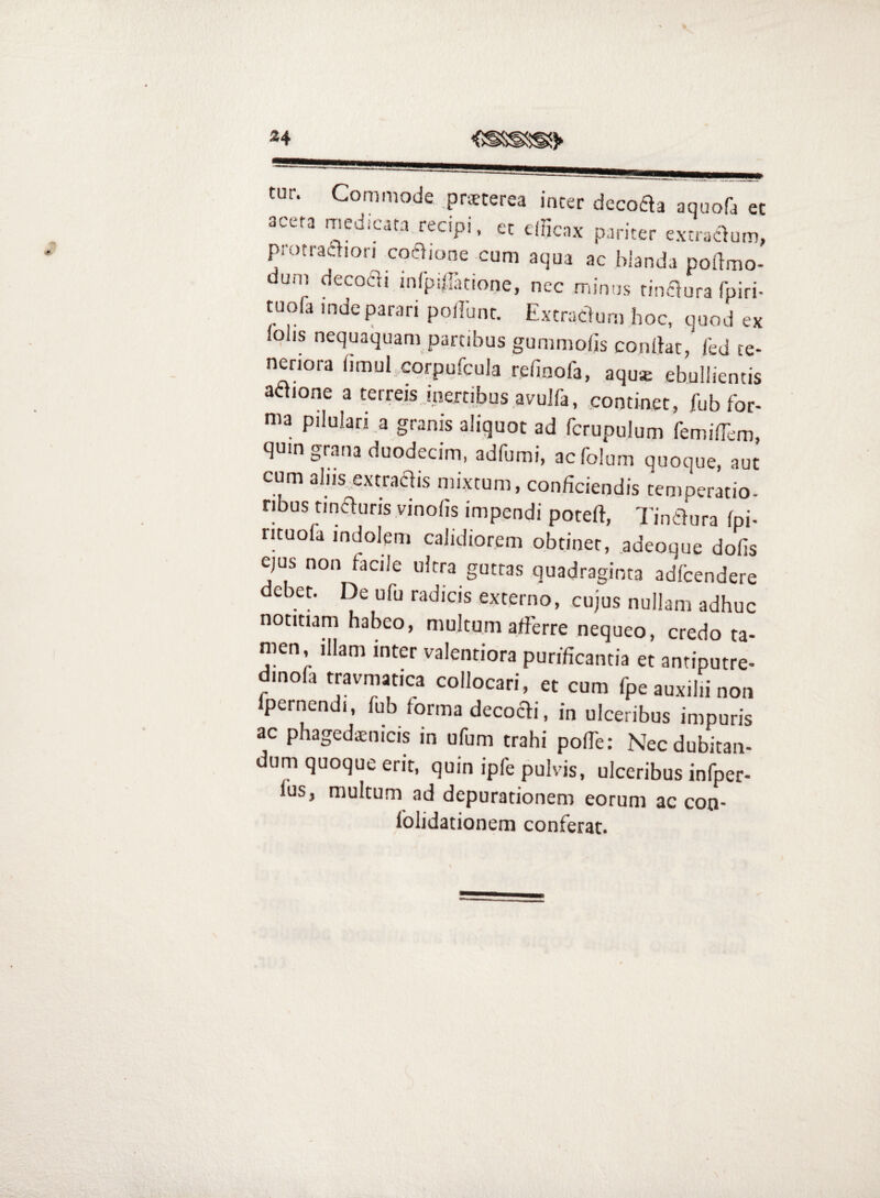 tur. Commode .prsterea incer decoaa aquofa et acera medicata recipi, ec cincax pariter extraaum, piotraclion coelione cum aqua ac hianda pollmo- dun) decodi inCpiiTanone, nec minus rinaura rpiri- tuofa inde parari poilunc. Excracdum hoc, quod ex lohs nequaquam partibus gummofis condat, ied te¬ neriora fimul corpufcula refinofa, aqu* ebullientis aaione a terreis inertibus avuJfa, .continet, fub for¬ ma pilulan a granis aliquot ad fcrupulum femilTem, quin grana duodecim, adfumi, acfolum quoque, aut cum alus extraclis mixtum, conficiendis temperatio¬ ribus tinauris vinofis impendi poteft, Tinaura fpi- rituoia indolem calidiorem obtinet, .adeoque dofis ejus non facile ultra guttas quadraginta adltendere debet. De ufu radicis externo, cujus nullam adhuc notitiam habeo, multum afierre nequeo, credo ta- nKn, illam inter valentiora purificantia et antiputre- dinofa travmatica collocari, et cum fpe auxilii non Ipernendi, fub iorma decocli, in ulceribus impuris ac phagedaenicis in ufum trahi pofie: Nec dubitan¬ dum quoque erit, quin ipfe pulvis, ulceribus infper- fus, multum ad depurationem eorum ac con- lolidationem conferat.