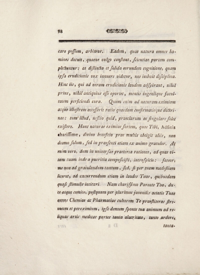 care arbitror. Eadem ^ quae natura omnes ho^ mines docuit, quaeve vulgo conjlant, fdentiae partem com • pteCluntur: at dijiinda et f olida eorundem cognitione, quam ipfa eruditionis vox innuere videtury nos imbuit difciplina. Hinc iis, qui ad veram eruditionis laudem adfpirant ^ nihil prius y nihil antiquius e[fe oportet y mentis ingeniique facul’- taiem perficiendi cura, Qjium enim ad naturam eximiam atque iUiiJirem accejjerit ratio quaedam confrmatloque dodri- nae: tum illud, nefeio quid, praeclarum acfingulare/olet exifere. Hanc naturae eximiae fortem, quae Tibi, Ad finis charifTime, divino beneficio prae multis obtigit aliis y non deamo folum, fed in praefenti etiam ex animo gratulor. At enim vero, dum in univerfas praeterea rationes, ad quas f//- tam tuam inde a pueritia compofidJU, mtrofpicio: fateor, ■ me non ad gratulandum tantum, fed, fi per tuam modejliam licent, ad excurrendum etiam in laudes Tuas, quibusdam quafi fiimiilis incitari. . Nam chariffimo Parente Tuo, da-, ce atque comite, pojiquam per plurimos juvenilis aetatis Tuae annos Chemiae ac Pharmaciae cultorem Te praeftiteras Jire- nuiim et pereximium, ipfe demum /ponte tua animum ad re¬ liquas artis medicae partes tanta alacritate, tanto ardore^ tanta*