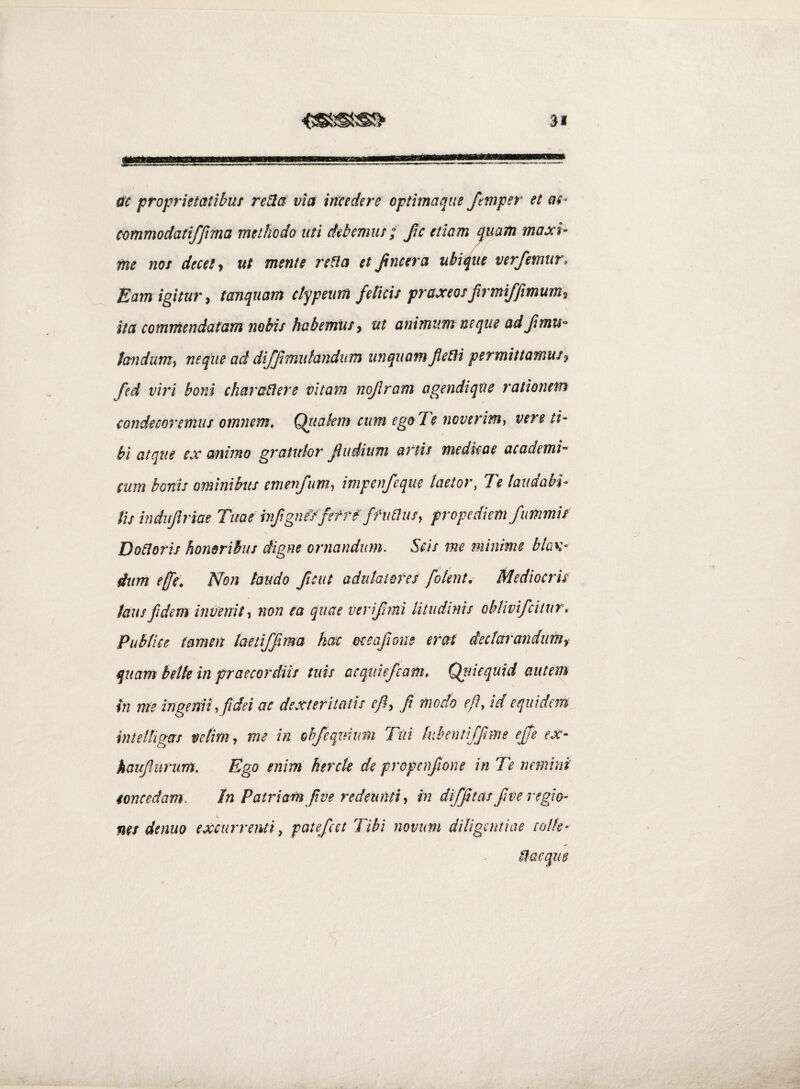 ac proprietatibm re^a via incedere opthnaqus ftmper et ac- cammodatiffima methodo uti debemur; fic etiam quam maxi¬ me nor decet j ut mente refla et Jincera ubique verfemur. Eam igitur^ tanquam ctypeum feticis praxeorjirmiffimum^ ita commendatam nobis habemur ^ ut animum neque ad/mu- fandum^ neque ad diffmutandum unquam JleBi permittamus % fed viri boni charaflere vitam nojlram agendique rationem condecoremus omnem* Qiiakm cum ego Te noverim^ vere ti¬ bi atque ex animo gratulor Rudium artis niedkae academi- cum bonis ominihis emenfim^ impenfeque laetor, Te taudabk lis indujlriae Tuae hifigneYfef re ffiidusy propediem fimmis Dofloris honoribus digne ornandum. Scis me minime blan¬ dum effe* Non laudo fictit adulatores [olent. Mediocris laus fidem invenitnon ea quae verifmi litudinis oblmfcitur* Publice tamen laetiffima hac mafione erat iectarandumf quam belle in praecordiis tuis acqiiiejcafn, Qtiicquid autem hi me ingemi, fidei ac dexteritatis ef, fi moch e fi, id equidem intelllgas velim^ me in ohfeqmum Tui kbentiffime ejfe ex- kaufiurum. Ego enim hercte de propcnfiione in Te nemini concedam. In Patriam fi ve redeunti in diffitas fi ve regio- nes denuQ excurrenti^ patefcet Tibi novum diligentiae eolk-
