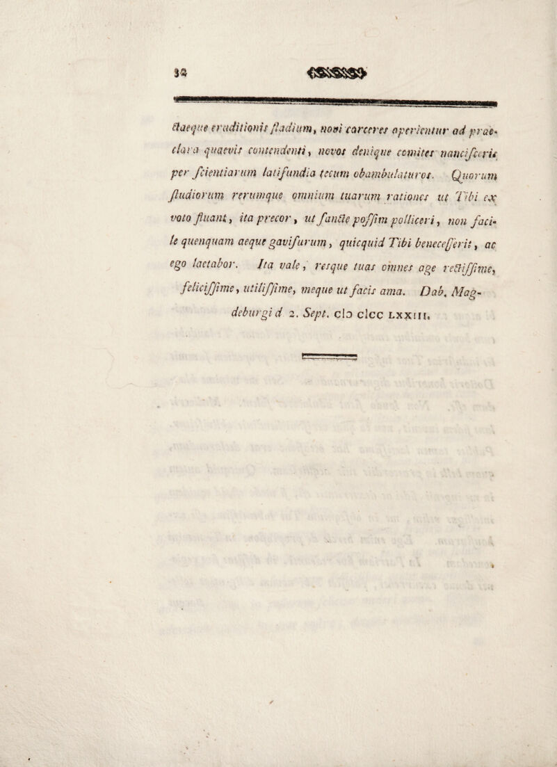 3« eiaetiite miJitmtif /hdium, mm curctrtt dpmtntuv ad prah (larti ijuaevi/ cunicndenti, ncvot daii^ae ccnutet naucifeerit per fckntiarum /aiifundia (ecum o^ammhilurot. Quorum Jludiontm reriimque omnium tuarum rationes u( Tibi ex voto piant, ita precor, ut fanae pofftm polliceri, non faci¬ le quenquam aeque gavifurum, qiiicquid Tibi beneceferit, ac ego lactabor. Ita vale, resque tuas omnes age reaiffme, feliciffiine, utiliffime, meque ut facis ama. Dab. Mag-