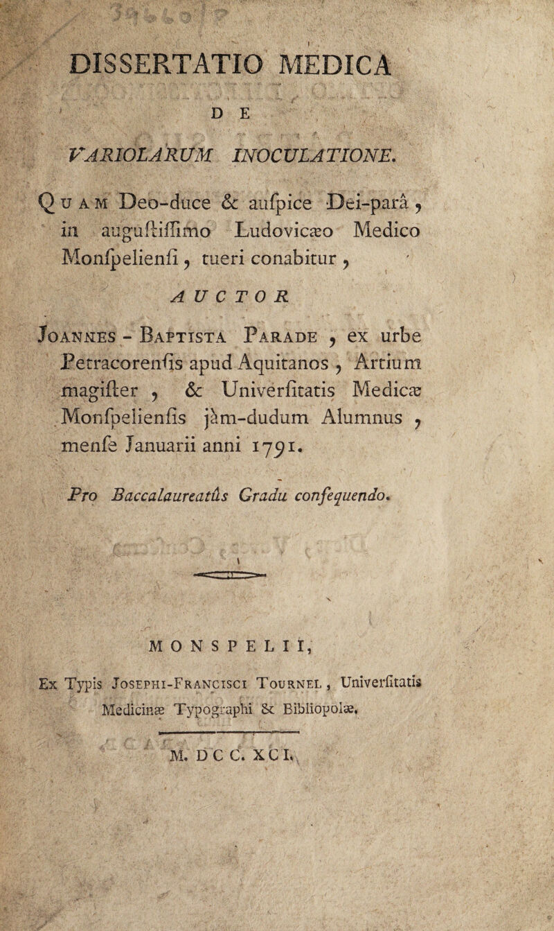 DISSERTATIO MEDICA D E HARIOLARUM INOCULATIONE. Quam Deo-duce & aufpice Dei-para ? in auguftiffimo Ludovicaso Medico Monlpelienfi ? tueri conabitur 9 ) AUCTOR Joanjxes - Baptista Parade , ex urbe Petracorenfis apud Aquitanos ? Artium magifter , & Univerfitatis Medica Monfpeiieniis jam-dudum Alumnus 7 menfe Januarii anni 1791. Pro Baccalaureatus Gradu confequendo* \ V jf? . ■ / MONSPELII, Ex Typis Josephi-Francisci Tournel, Univerfitatis Medicinae Typographi & Bibliopolae, »■ .. ■■■■ i ■ 1 ** 1 M. D C C. X C I.