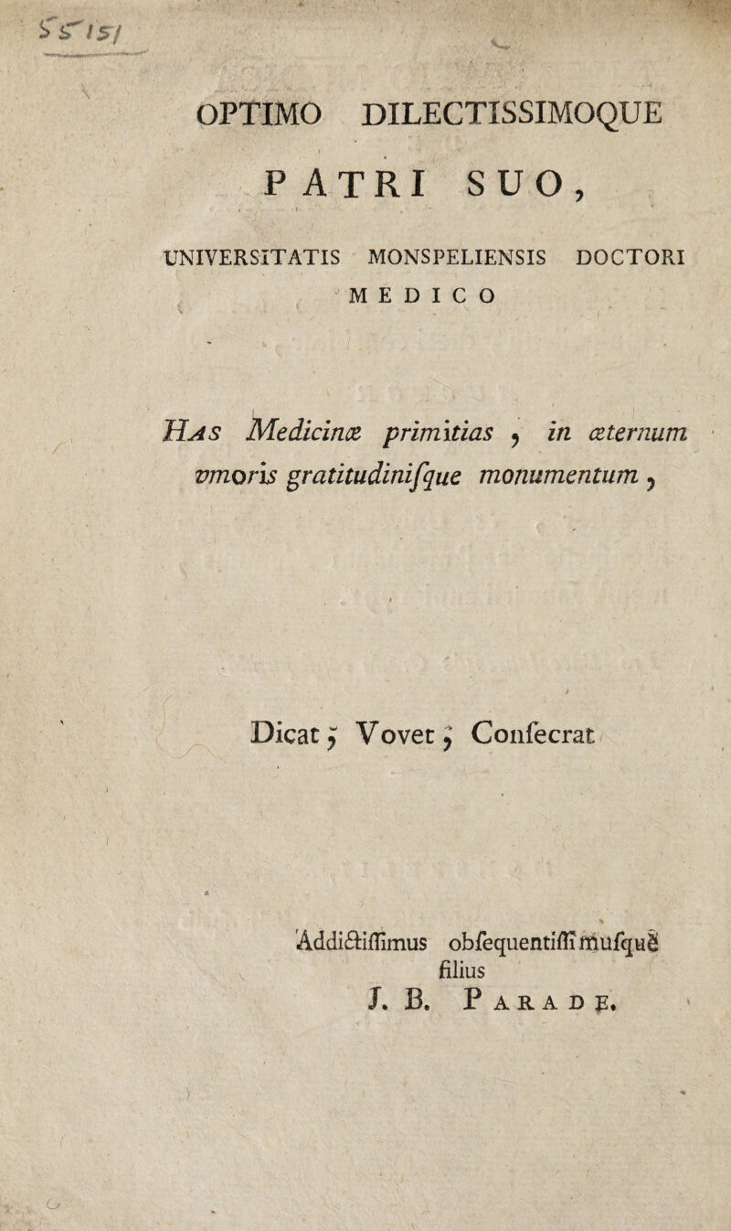 'fs' /5/ • *'pTw~ OPTIMO DILECTISSIMOQUE - ;-r> * . - - | 4 '* . , • •* ' ' P ATRI SUO, • < . . - i- • > • UNIVERSITATIS MONSPELIENSIS DOCTORI “MEDICO i ’ -. | j Has Medicince primitias ? in ceternum vmoris gratitudinifque monumentum ? Dicat y Vovet $ Confecrat Addi&iflimus obfequentiflimufquS filius J. B. P A R A D o )