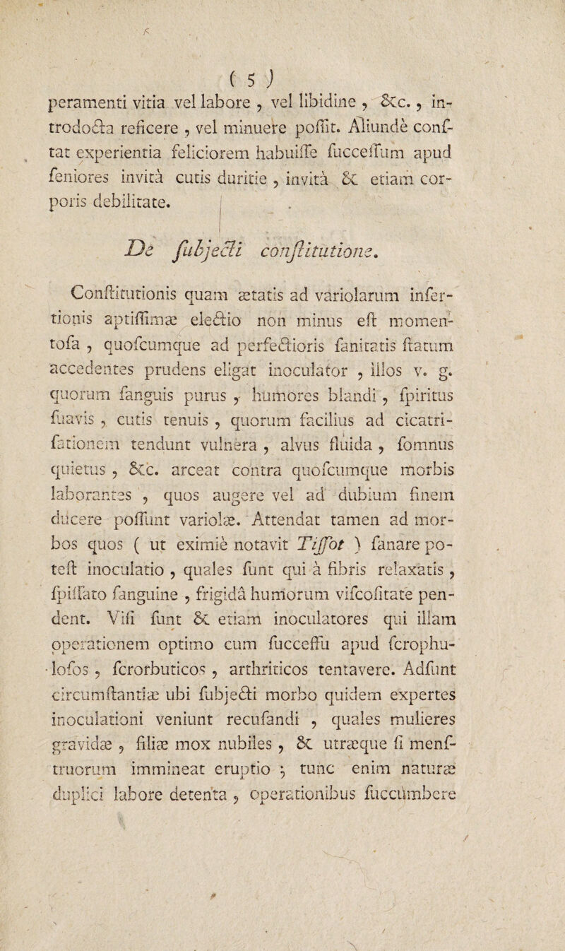 peramenti vitia vel labore 9 vel libidine , 8Cc., in- trodocia reficere , vel minuere poflit. Aliunde conf¬ lat experientia feliciorem habuilTe fuccellum apud feniores invita cutis duritie , invita 5c etiam cor¬ poris debilitate. . ' I De fahjecii confutatione. Conflitutionis quam aetatis ad variolarum infer- tionis aptiflimae eledio non minus efl momen- tofa , quofcumque ad perferioris fanitatis flatum accedentes prudens eligat inoculator ? illos v. g. quorum fanguis purus y humores blandi ? fpiritus fuavis ? cutis tenuis , quorum facilius ad cicatri- fationem tendunt vulnera ? alvus fluida ? fomnus quietus 5 Scc. arceat contra quofcumque morbis laborantes 9 quos augere vel ad dubium finem ducere potiunt variolae. Attendat tamen ad mor¬ bos quos ( ut eximie notavit Tijjbt ) fanare po- teil inoculatio , quales funt qui a fibris relaxatis ? fpiilato fanguine , frigida humorum vifcofitate pen¬ dent. Vifi funt 6c etiam inoculatores qui illam operationem optimo cum fuccefFu apud fcrophu- • lofos 5 fcrorbuticos ? arthriticos tentavere. Adfnnt circumflantiae ubi fabjedii morbo quidem expertes inoculationi veniunt recufandi , quales mulieres gravidae 9 filiae mox nubiles 7 utraeque fi menf- * truorum immineat eruptio tunc enim naturae duplici labore detenta 9 operationibus fucchmbere