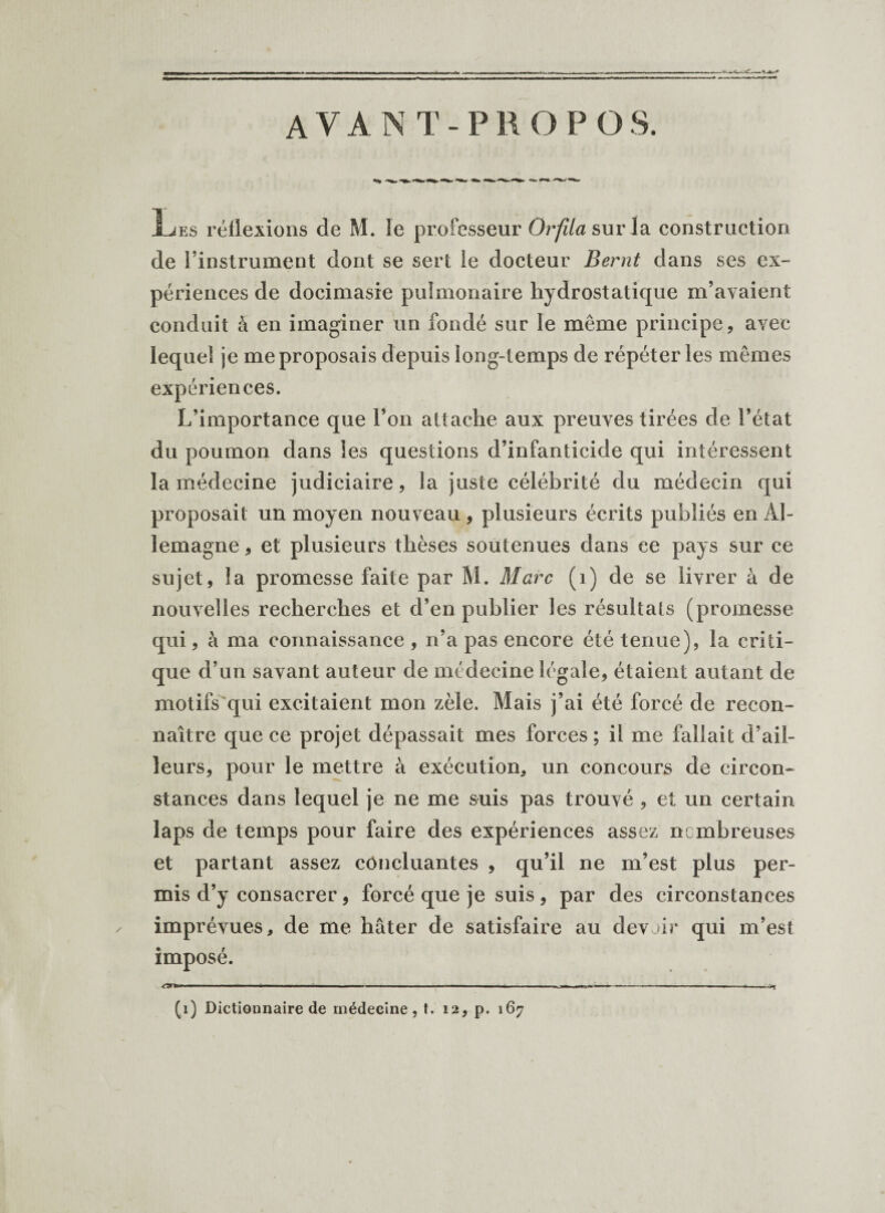 AVANT-PROPOS. Les réflexions de M. le professeur Orfüa sur la construction de l’instrument dont se sert le docteur Bernt dans ses ex¬ périences de docimasie pulmonaire hydrostatique m’avaient conduit à en imaginer un fondé sur le même principe, avec lequel je me proposais depuis long-temps de répéter les mêmes expériences. L’importance que l’on attache aux preuves tirées de l’état du poumon dans les questions d’infanticide qui intéressent la médecine judiciaire, la juste célébrité du médecin qui proposait un moyen nouveau , plusieurs écrits publiés en Al¬ lemagne , et plusieurs thèses soutenues dans ce pays sur ce sujet, la promesse faite par M. Marc (1) de se livrer à de nouvelles recherches et d’en publier les résultats (promesse qui, à ma connaissance , n’a pas encore été tenue), la criti¬ que cl’un savant auteur de médecine légale, étaient autant de motifs qui excitaient mon zèle. Mais j’ai été forcé de recon¬ naître que ce projet dépassait mes forces ; il me fallait d’ail¬ leurs, pour le mettre à exécution, un concours de circon¬ stances dans lequel je ne me suis pas trouvé , et un certain laps de temps pour faire des expériences assez nombreuses et partant assez concluantes , qu’il ne m’est plus per¬ mis d’y consacrer, forcé que je suis, par des circonstances imprévues, de me hâter de satisfaire au devait* qui m’est imposé.