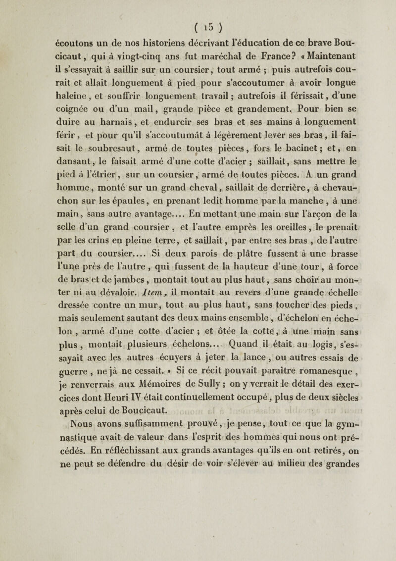 écoutons un de nos historiens décrivant l’éducation de ce brave Bou- cicaut, qui à vingt-cinq ans fut maréchal de France? «Maintenant il s’essayait à saillir sur un coursier, tout armé ; puis autrefois cou¬ rait et allait longuement à pied pour s’accoutumer à avoir longue haleine, et souffrir longuement travail; autrefois il férissait, d’une coignée ou d’un mail, grande pièce et grandement, Pour bien se duire au harnais, et endurcir ses bras et ses mains à longuement férir, et pour qu’il s’accoutumât à légèrement lever ses bras, il fai¬ sait le soubresaut, armé de toutes pièces, fors le bacinet ; et, en dansant, le faisait armé d’une cotte d’acier; saillait, sans mettre le pied à l’étrier, sur un coursier, armé de toutes pièces. A un grand homme, monté sur un grand cheval, saillait de derrière, à chevau- chon sur les épaules, en prenant ledit homme par la manche , à une main, sans autre avantage.... En mettant une main sur l’arçon de la selle d’un grand coursier , et l’autre emprès les oreilles, le prenait par les crins en pleine terre, et saillait, par entre ses bras , de l’autre part du coursier.... Si deux parois de plâtre fussent à une brasse l’une près de l’autre , qui fussent de la hauteur d’une tour, à force de bras et de jambes, montait tout au plus haut, sans choir au mon¬ ter ni au dévaloir. Item> il montait au revers d’une grande échelle dressée contre un mur, tout au plus haut, sans toucher des pieds, mais seulement sautant des deux mains ensemble , d’échelon en éche¬ lon , armé d’une cotte d’acier ; et ôtée la cotte, à une main sans plus, montait plusieurs échelons— Quand il était, au logis, s’es¬ sayait avec les autres écuyers à jeter la lance , ou autres essais de guerre , ne jà ne cessait. » Si ce récit pouvait paraître romanesque , je renverrais aux Mémoires de Sully ; on y verrait le détail des exer¬ cices dont Henri IV était continuellement occupé, plus de deux siècles après celui de Boucicaut. Nous avons suffisamment prouvé, je pense, tout ce que la gym¬ nastique avait de valeur dans l’esprit des hommes qui nous ont pré¬ cédés. En réfléchissant aux grands avantages qu’ils en ont retirés, on ne peut se défendre du désir de voir s’élever au milieu des grandes /