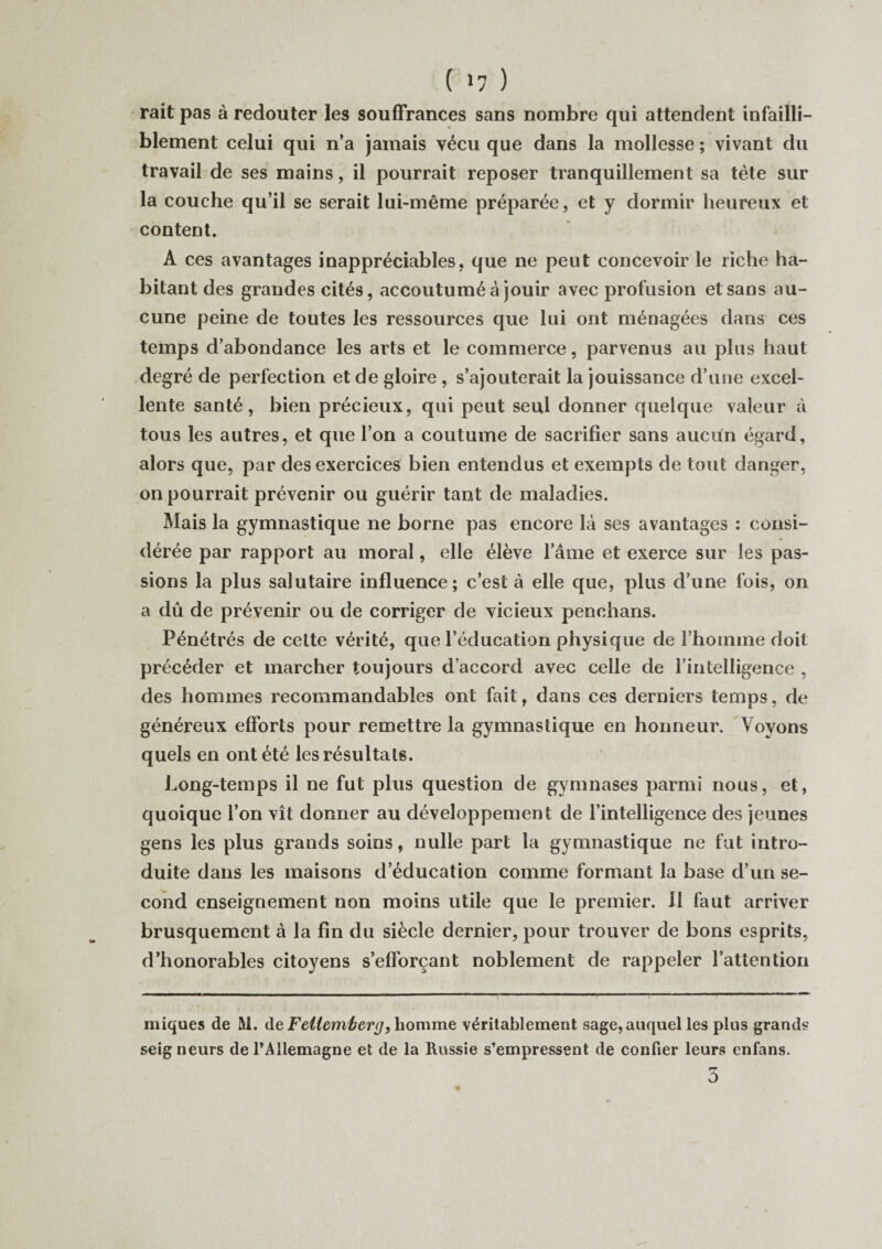 ( »7 ) rait pas à redouter les souffrances sans nombre qui attendent infailli¬ blement celui qui n’a jamais vécu que dans la mollesse ; vivant du travail de ses mains, il pourrait reposer tranquillement sa tète sur la couche qu’il se serait lui-même préparée, et y dormir heureux et content. A ces avantages inappréciables, que ne peut concevoir le riche ha¬ bitant des grandes cités, accoutumé à jouir avec profusion et sans au¬ cune peine de toutes les ressources que lui ont ménagées dans ces temps d’abondance les arts et le commerce, parvenus au plus haut degré de perfection et de gloire , s’ajouterait la jouissance d’une excel¬ lente santé, bien précieux, qui peut seul donner quelque valeur à tous les autres, et que l’on a coutume de sacrifier sans aucun égard, alors que, par des exercices bien entendus et exempts de tout danger, on pourrait prévenir ou guérir tant de maladies. Mais la gymnastique ne borne pas encore là ses avantages : consi¬ dérée par rapport au moral, elle élève l’âme et exerce sur les pas¬ sions la plus salutaire influence; c’est à elle que, plus d’une fois, on a dû de prévenir ou de corriger de vicieux penchans. Pénétrés de cette vérité, que l’éducation physique de rhoinme doit précéder et marcher toujours d’accord avec celle de l’intelligence , des hommes recommandables ont fait, dans ces derniers temps, de généreux efforts pour remettre la gymnastique en honneur. Voyons quels en ont été les résultats. Long-temps il ne fut plus question de gymnases parmi nous, et, quoique l’on vît donner au développement de l’intelligence des jeunes gens les plus grands soins, nulle part la gymnastique ne fut intro¬ duite dans les maisons d’éducation comme formant la base d’un se¬ cond enseignement non moins utile que le premier. 11 faut arriver brusquement à la fin du siècle dernier, pour trouver cîe bons esprits, d’honorables citoyens s’efforçant noblement de rappeler l’attention miques de M. de Feliem'berg9 homme véritablement sage, auquel les plus grands seig neurs de l’Allemagne et de la Russie s’empressent de confier leurs enfans. PT O