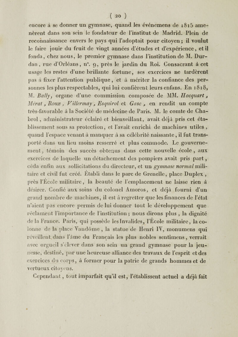 encore à se donner un gymnase, quand les événemens de i8i5 ame¬ nèrent dans son sein le fondateur de l’institut de Madrid. Plein de reconnaissance envers le pays qui l’adoptait pour citoyen ; il voulut le faire jouir du fruit de vingt années d’études et d’expérience, et il fonda, chez nous, le premier gymnase dans l’institution de M. Dur- dan, rue d’Orléans, n°. 9, près le jardin du Roi. Consacrant à cet usage les restes d’une brillante fortune, ses exercices ne tardèrent pas à fixer l’attention publique, et à mériter la confiance des per¬ sonnes les plus respectables, qui lui confièrent leurs enfans. En 1818, M. Bally, organe d’une commission composée de MM. Hocquart, Mérat ; Roux, Viitermay, Esquirol et Gasc > en rendit un compte très-favorable à la Société de médecine de Paris. M. le comte de Cha¬ brol , administrateur éclairé et bienveillant, avait déjà pris cet éta¬ blissement sous sa protection, et l’avait enrichi de machines utiles , quand l’espace venant à manquer à sa célébrité naissante , il fut trans¬ porté dans un lieu moins resserré et plus commode. Le gouverne¬ ment, témoin des succès obtenus dans cette nouvelle école, aux exercices de laquelle un détachement des pompiers avait pris part, céda enfin aux sollicitations du directeur, et un gymnase normal mili¬ taire et civil fut créé. Etabli dans le parc de Grenelle, place Duplex , près l’École militaire, la beauté de l’emplacement ne laisse rien à désirer. Confié aux soins du colonel xàmoros, et déjà fourni d’un grand nombre de machines, il est à regretter que les finances de l’état n’aient pas encore permis de lui donner tout le développement que réclament l’importance de l'institution ; nous dirons plus , la dignité de la France. Paris, qui possède îeslnvalides, l’École militaire, la co¬ lonne de la place Vandôme , la statue de Henri IY, monumens qui réveillent.dans l’âme du Français les plus nobles sentimens, verrait avec orgueil s’élever dans son sein un grand gymnase pour la jeu¬ nesse, destiné, par une heureuse alliance des travaux de l’esprit et des exercices du corps, à former pour la patrie de grands hommes et de vertueux citoyens. Cependant, tout imparfait qu’il est, l’établissent actuel a déjà fait !