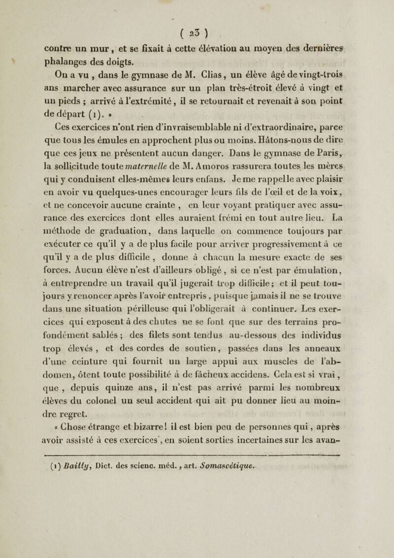 contre un mur, et se fixait à cette élévation au moyen des dernières phalanges des doigts. On a vu , dans le gymnase de M. Clias, un élève âgé de vingt-trois ans marcher avec assurance sur un plan très-étroit élevé à vingt et un pieds ; arrivé à l’extrémité , il se retournait et revenait à son point de départ (i)« » Ces exercices n’ont rien d’invraisemblable ni d’extraordinaire, parce que tous les émules en approchent plus ou moins. Hâtons-nous de dire qu e ces jeux ne présentent aucun danger. Dans le gymnase de Paris, la sollicitude tout e maternelle de M. Amoros rassurera toutes les mères qui y conduisent elles-mêmes leurs enfans. Je me rappelle avec plaisir en avoir vu quelques-unes encourager leurs fds de l’oeil et de la voix, et ne concevoir aucune crainte , en leur voyant pratiquer avec assu¬ rance des exercices dont elles auraient frémi en tout autre lieu. La méthode de graduation, dans laquelle on commence toujours par exécuter ce qu’il y a de plus facile pour arriver progressivement à ce qu’il y a de plus difficile , donne à chacun la mesure exacte de ses forces. Aucun élève n’est d’ailleurs obligé, si ce n’est par émulation, à entreprendre un travail qu’il jugerait trop difficile; et il peut tou¬ jours y renoncer après l’avoir entrepris , puisque jamais il ne se trouve dans une situation périlleuse qui l’obligerait à continuer. Les exer¬ cices qui exposent à des chutes ne se font que sur des terrains pro¬ fondément sablés ; des filets sont tendus au-dessous des individus trop élevés , et des cordes de soutien, passées dans les anneaux d’une ceinture qui fournit un large appui aux muscles de l’ab¬ domen, ôtent toute possibilité à de fâcheux accidens. Cela est si vrai, que , depuis quinze ans, il n’est pas arrivé parmi les nombreux élèves du colonel un seul accident qui ait pu donner lieu au moin¬ dre regret. « Chose étrange et bizarre! il est bien peu de personnes qui, après avoir assisté à ces exercices , en soient sorties incertaines sur les avan- (1) Bailly, Dict. des scienc. méd., art. Somascétique.