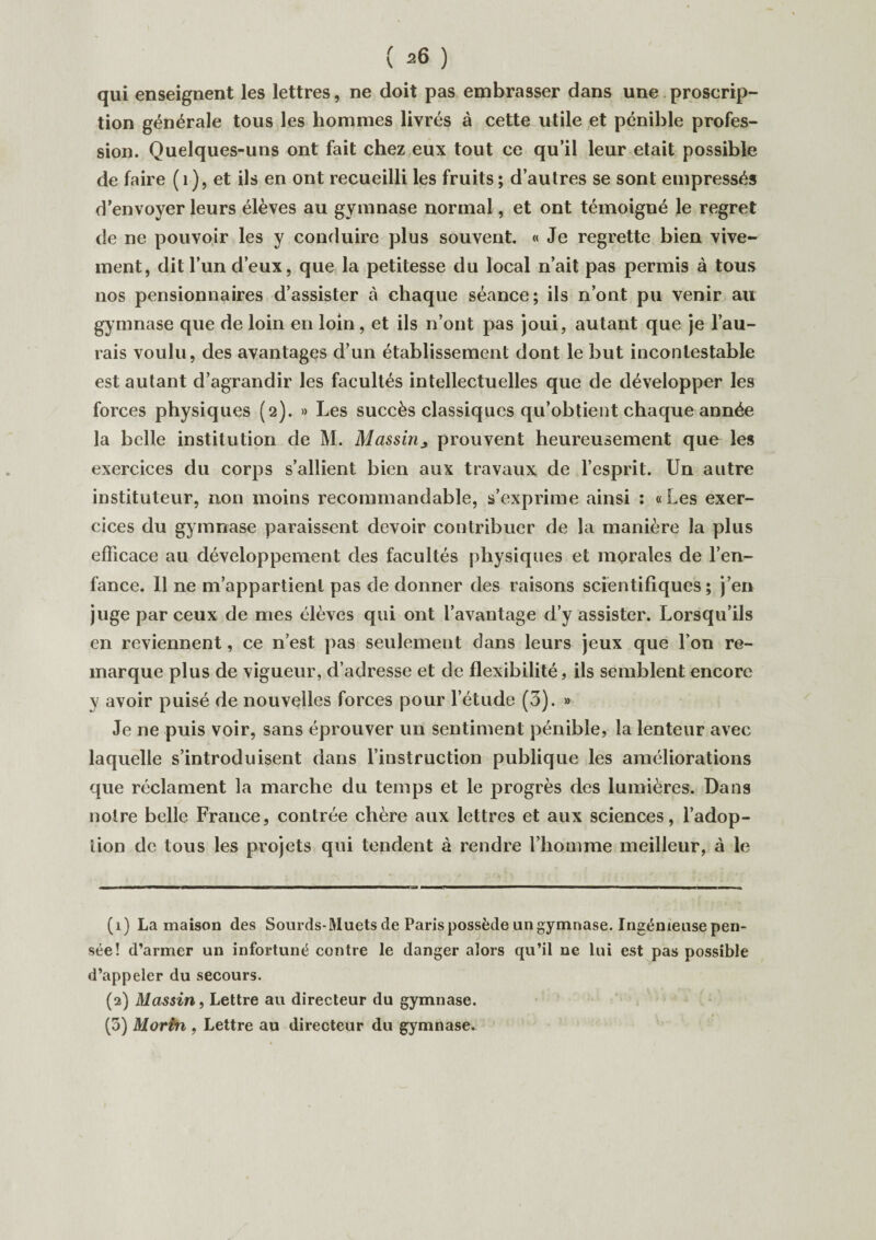 qui enseignent les lettres, ne doit pas embrasser dans une proscrip¬ tion générale tous les hommes livrés à cette utile et pénible profes¬ sion. Quelques-uns ont fait chez eux tout ce qu’il leur était possible de faire ( 1 ), et ils en ont recueilli les fruits ; d’autres se sont empressés d’envoyer leurs élèves au gymnase normal, et ont témoigné le regret de ne pouvoir les y conduire plus souvent. « Je regrette bien vive¬ ment, dit l’un d’eux, que la petitesse du local n’ait pas permis à tous nos pensionnaires d’assister à chaque séance; ils n’ont pu venir au gymnase que de loin en loin, et ils n’ont pas joui, autant que je l’au¬ rais voulu, des avantages d’un établissement dont le but incontestable est autant d’agrandir les facultés intellectuelles que de développer les forces physiques (2). » Les succès classiques qu’obtient chaque année la belle institution de M. Massin^ prouvent heureusement que les exercices du corps s’allient bien aux travaux de l’esprit. Un autre instituteur, non moins recommandable, s’exprime ainsi : «Les exer¬ cices du gymnase paraissent devoir contribuer de la manière la plus efficace au développement des facultés physiques et morales de l’en¬ fance. Il ne m’appartient pas de donner des raisons scientifiques; j’en juge par ceux de mes élèves qui ont l’avantage d’y assister. Lorsqu’ils en reviennent, ce n’est pas seulement dans leurs jeux que Ton re¬ marque plus de vigueur, d’adresse et de flexibilité, ils semblent encore y avoir puisé de nouvelles forces pour l’étude (3). » Je ne puis voir, sans éprouver un sentiment pénible, la lenteur avec laquelle s’introduisent dans l’instruction publique les améliorations que réclament la marche du temps et le progrès des lumières. Dans notre belle France, contrée chère aux lettres et aux sciences, l’adop- lion de tous les projets qui tendent à rendre l’homme meilleur, à le (1) La maison des Sourds-Muets de Paris possède un gymnase. Ingénieuse pen¬ sée! d’armer un infortuné contre le danger alors qu’il ne lui est pas possible d’appeler du secours. (2) Massin, Lettre au directeur du gymnase. (5) Mortn , Lettre au directeur du gymnase.