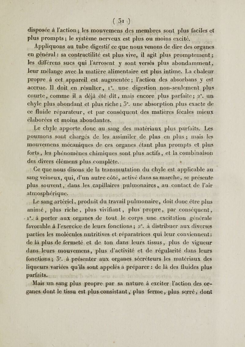 disposée à 1 action ; les mouvemens des membres sont plus faciles et plus prompts ; le système nerveux est plus ou moins excité. Appliquons au tube digestif ce que nous venons de dire des organes en général : sa contractilité est plus vive, il agit plus promptement ; les dilFérens sucs qui l’arrosent y sont versés plus abondamment, leur mélange avec la matière alimentaire est plus intime. La chaleur propre à cet appareil est augmentée ; l’action des absorbans y est accrue. Il doit en résulter, i°. une digestion non-seulement plus courte, comme il a déjà été dit, mais encore plus parfaite ; 2°. un chyle plus abondant et plus riche ; 3°. une absorption plus exacte de ce fluide réparateur, et par conséquent des matières fécales mieux élaborées et moins abondantes. Le chyle apporte donc au sang des matériaux plus parfaits. Les poumons sont chargés de les assimiler de plus en plus ; mais les mouvemens mécaniques de ces organes étant plus prompts et plus forts, les phénomènes chimiques sont plus actifs, et la combinaison des divers élémens plus complète. Ce que nous disons de la transmutation du chyle est applicable au sang veineux, qui, d’un autre côté, activé dans sa marche, se présente plus souvent, dans les capillaires pulmonaires, au contact de l’air atmosphérique. Le sang artériel, produit du travail pulmonaire, doit donc être plus animé, plus riche, plus vivifiant, plus propre, par conséquent, i°. à porter aux organes de tout le corps une excitation générale favorable à l’exercice de leurs fonctions; 2°. à distribuer aux diverses parties les molécules nutritives et réparatrices qui leur conviennent: de ià plus de fermeté et de ton dans leurs tissus, plus de vigueur dans leurs mouvemens, plus d’activité et de régularité dans leurs fonctions; 3°. à présenter aux organes sécréteurs les matériaux des liqueurs variées qu’ils sont appelés à préparer : de là des fluides plus parfaits. Mais un sang plus propre par sa nature à exciter l’action des or¬ ganes dont le tissu est plus consistant, plus ferme, plus serré, dont