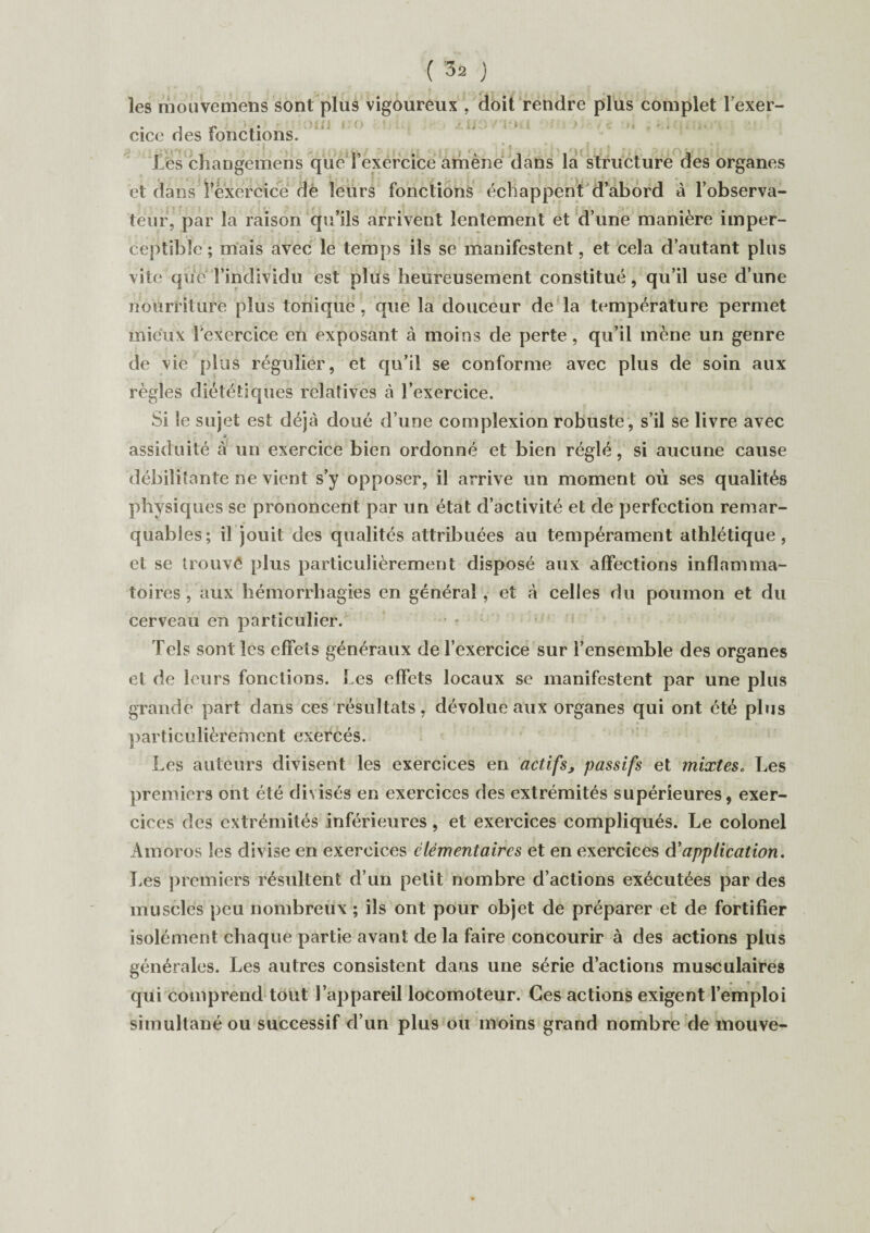 les mouvemens sont plus vigoureux , doit rendre plus complet l’exer- • i • > ■ t i 't • i - ' * 1 t \ cicc des fonctions. -J . . j I v I' • î < 14 . i ' \ j * f > ( J , ï i > ï • *» f y ; • ’ Î ' » ♦ Les changemens cpie l’exércice amène dans la structure des organes et dans l’exercice dè leurs fonctions échappent d’abord ci l’observa¬ teur, par la raison qu’ils arrivent lentement et d’une manière imper¬ ceptible ; mais avec le temps ils se manifestent, et cela d’autant plus vite que l’individu est plus heureusement constitué, qu’il use d’une nourriture plus tonique , que la douceur de la température permet mieux l'exercice en exposant à moins de perte , qu’il mène un genre de vie plus régulier, et qu’il se conforme avec plus de soin aux règles diététiques relatives à l’exercice. Si îe sujet est déjà doué d’une complexion robuste, s’il se livre avec * assiduité à un exercice bien ordonné et bien réglé, si aucune cause débilitante ne vient s’y opposer, il arrive un moment où ses qualités physiques se prononcent par un état d’activité et de perfection remar¬ quables; il jouit des qualités attribuées au tempérament athlétique, et se trouvé plus particulièrement disposé aux affections inflamma¬ toires , aux hémorrhagies en général, et à celles du poumon et du cerveau en particulier. Tels sont les effets généraux de l’exercice sur l’ensemble des organes et de leurs fonctions. Les effets locaux se manifestent par une plus grande part dans ces résultats, dévolue aux organes qui ont été plus particulièrement exercés. Les auteurs divisent les exercices en actifs, passifs et mixtes, Les premiers ont été divisés en exercices des extrémités supérieures, exer¬ cices des extrémités inférieures, et exercices compliqués. Le colonel Amoros les divise en exercices élémentaires et en exercices d’application. Les premiers résultent d’un petit nombre d’actions exécutées par des muscles peu nombreux ; ils ont pour objet de préparer et de fortifier isolément chaque partie avant de la faire concourir à des actions plus générales. Les autres consistent dans une série d’actions musculaires qui comprend tout l’appareil locomoteur. Ces actions exigent l’emploi simultané ou successif d’un plus ou moins grand nombre de mouve-