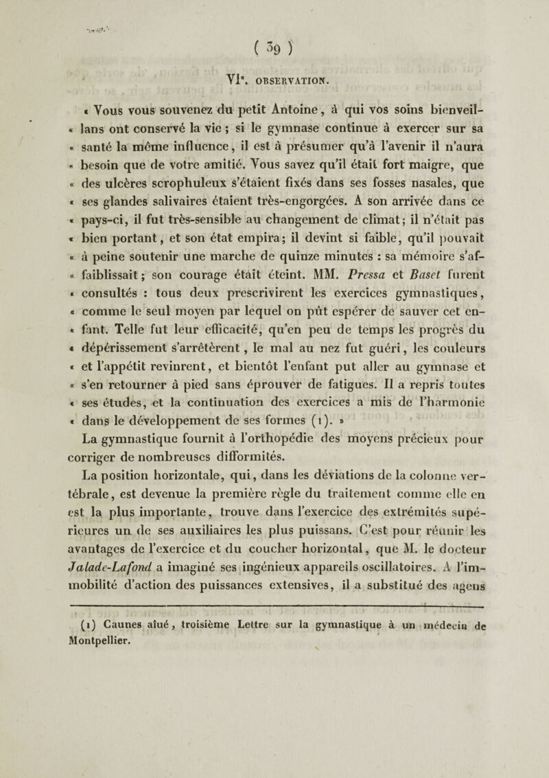 VIe. OBSERVATION. « Vous vous souvenez du petit Antoine, à qui vos soins bienveil- « lans ont conservé la vie ; si le gymnase continue à exercer sur sa « santé la même influence, il est à présumer qu’à l’avenir il n’aura « besoin que de votre amitié. Yous savez qu’il était fort maigre, que « des ulcères scrophuleux s’étaient fixés dans ses fosses nasales, que « ses glandes salivaires étaient très-engorgées. A son arrivée dans ce « pays-ci, il fut très-sensible au changement de climat; il n’était pas « bien portant, et son état empira; il devint si faible, qu’il pouvait « à peine soutenir une marche de quinze minutes : sa mémoire s’af- « faiblissait ; son courage était éteint. MM. Pressa et Baset furent « consultés : tous deux prescrivirent les exercices gymnastiques, « comme le seul moyen par lequel on pût espérer de sauver cet en- * fant. Telle fut leur efficacité, qu’en peu de temps les progrès du « dépérissement s’arrêtèrent, le mal au nez fut guéri, les couleurs « et l’appétit revinrent, et bientôt l’enfant put aller au gymnase et « s’en retourner à pied sans éprouver de fatigues. Il a repris toutes « ses études, et la continuation des exercices a mis de l’harmonie t dans le développement de ses formes (1). » La gymnastique fournit à l’orthopédie des moyens précieux pour corriger de nombreuses difformités. La position horizontale, qui, dans les déviations de la colonne ver¬ tébrale, est devenue la première règle du traitement comme elle en est la plus importante, trouve dans l’exercice des extrémités supé¬ rieures un de ses auxiliaires les plus puissans. C’est pour réunir les avantages de l’exercice et du coucher horizontal, que M. le docteur Jalade-Lafond a imaginé ses ingénieux appareils oscillatoires. À l’im¬ mobilité d’action des puissances extensives, il a substitué des agens (1) Caunes aîué, troisième Lettre sur la gymnastique à un médecin de Montpellier.