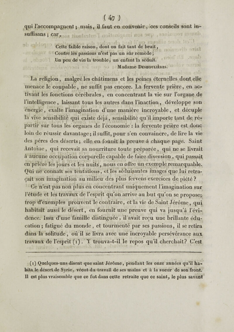 qui raccompagnentmais, il faut en convenir, ces conseils sont in- sufïisans ; car, , I Cette faible raison, dont on fait tant de bruit, Contre lès passions n’est pas un sûr remède ; , , • T ,, ' ii ' Un peu de vin la trouble, un enfant la séduit. Madame Deshoulières. r :>h roiéiouor n\ >: a <'•»f La religion, malgré les châtimens et les peines éternelles dont elle menace le coupable, ne suffit pas encore. La fervente prière, en ac¬ tivant les fonctions cérébrales, en concentrant la vie sur l’organe de l’intelligence , laissant tous les autres dans l’inaction, développe son * i * - y i • ■ i- énergie, exalte l’imagination d’une manière incroyable, et décuple ; *■ V ■ t j ’ la vive sensibilité qui existe déjà, sensibilité qu’il importe tant de ré¬ partir sur tous les organes de l’économie : la fervente prière est, donc loin de réussir davantage; il suffit, pour s’en convaincre, de lire la vie des pères des déserts ; elle en fou ait la preuve à chaque page. Saint Antoine, qui recevait sa nourriture toute préparée, qui ne se livrait à aucune occupation corporelle capable de faire diversion , qui passait en prière les jours et les nuits, nous en offre un exemple remarquable. Qui ne connaît ses tentations, et les séduisantes images que lui retra¬ çait son imagination au milieu des plus fervens exercices de piété ? Ce n’est pas non plus en concentrant uniquement fimagination sur . l’étude et les travaux de l’esprit qu’on arrive au but qu’on se propose; trop d’exemples prouvent le contraire, et la vie de Saint Jérôme, qui habitait aussi le désert, en fournit une preuve qui va jusqu’à l’évi¬ dence. Issu d’une famille distinguée, il avait reçu une brillante édu¬ cation ; fatigué du monde, et tourmenté par ses passions, il se retira dans la solitude, où il se livra avec une incroyable persévérance aux travaux de l’esprit (1). Y trouva-t-il le repos qu’il cherchait? C’est (1) Quelques-uns disent que saint Jérôme , pendant les onze années qu’il ha¬ bita le désert de Syrie, vécut du travail de ses mains et à la sueur de son front. Il est plus vraisemble que ce fut dans cette retraite que ce saint, le plus savant