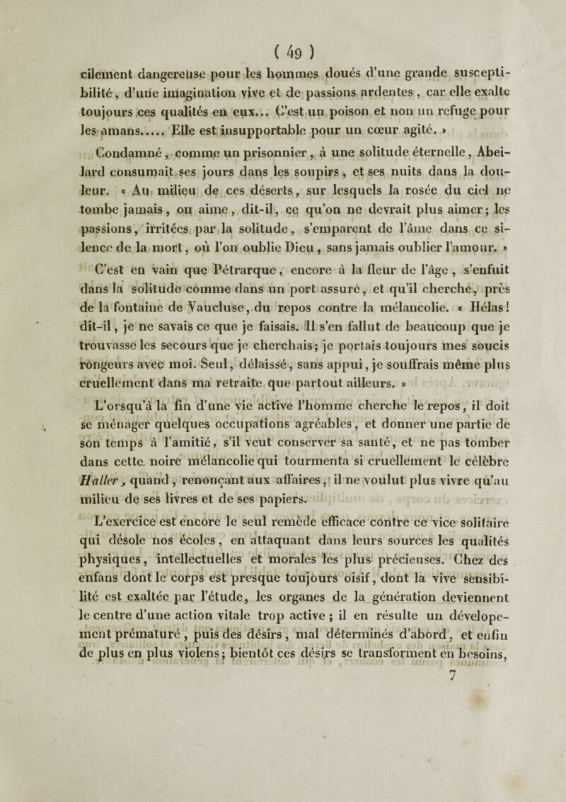 cilement dangereuse pour les hommes doués d’une grande suscepti¬ bilité, d’une imagination vive et de passions ardentes , car elle exalte toujours ces qualités en eux... C’est un poison et non un refuge pour les amans. Elle est insupportable pour un cœur agité. » Condamné, comme un prisonnier, à une solitude éternelle, Abei- lard consumait ses jours dans les soupirs, et ses nuits dans la dou¬ leur. « Au milieu de ces déserts, sur lesquels la rosée du ciel ne tombe jamais, on aime, dit-il, ce qu’on ne devrait plus aimer; les passions, irritées par la solitude, s’emparent de l’âme dans ce si¬ lence de la mort, où l’on oublie Dieu , sans jamais oublier l’amour. » C’est en vain que Pétrarque, encore à la fleur de l’âge , s’enfuit r • . dans la solitude comme dans un port assuré, et qu’il cherche, près de la fontaine de Vaucluse, du repos contre la mélancolie. « Hélas! dit-il, je ne savais ce que je faisais. 11 s’en fallut de beaucoup que je trouvasse les secours que je cherchais; je portais toujours mes soucis rongeurs avec moi. Seul, délaissé, sans appui, je souffrais meme plus cruellement dans ma retraite que partout ailleurs. » L’orsqu’à la fin d’une vie active l’homme cherche le repos, il doit se ménager quelques occupations agréables, et donner une partie de son temps à l’amitié, s’il veut conserver sa santé, et ne pas tomber dans cette, noire mélancolie qui tourmenta si cruellement le célèbre Haller j quand , renonçant aux affaires, il ne voulut plus vivre qu'au milieu de ses livres et de ses papiers. t . r L’exercice est encore le seul remède efficace contre ce vice solitaire qui désole nos écoles, en attaquant dans leurs sources les qualités physiques, intellectuelles et morales les plus précieuses. Chez des enfans dont le corps est presque toujours oisif, dont la vive sensibi¬ lité est exaltée par l’étude, les organes de la génération deviennent le centre d’une action vitale trop active ; il en résulte un dévelope- ment prématuré , puis des désirs , mal déterminés d’abord, et enfin ' ’ } * f* | . » * , • ! * / | • j f ' ‘  de plus en plus violens; bientôt ces dési,rs se transforment en besoins, 7