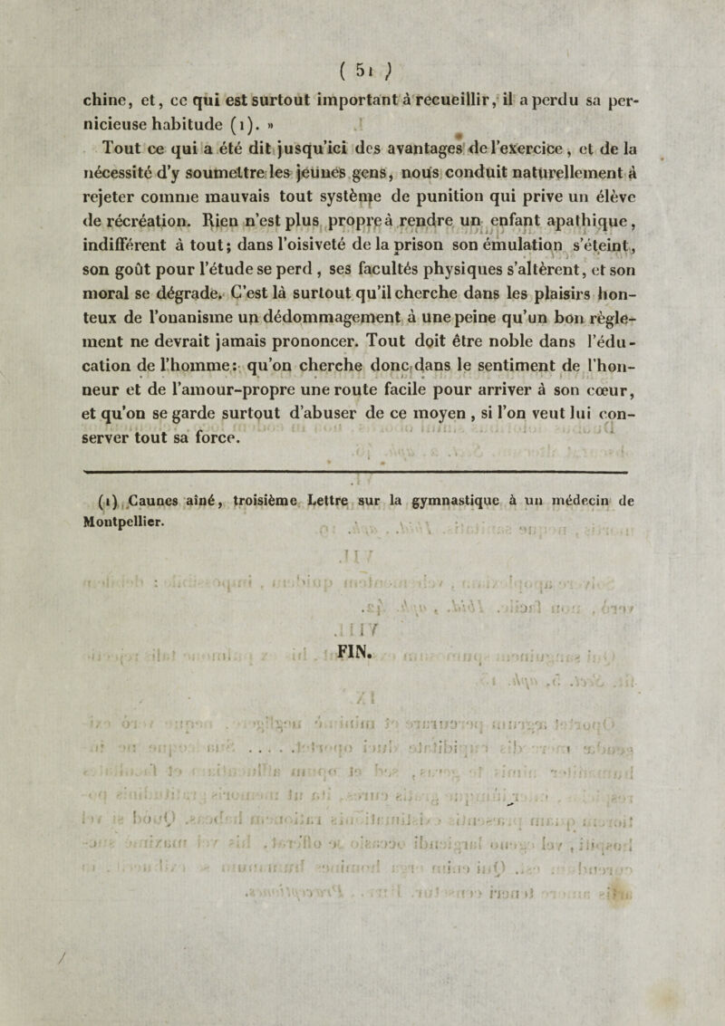 ( 5. ) chine, et, ce qui est surtout important à recueillir, il a perdu sa per¬ nicieuse habitude fi). » v y # * Tout ce qui a été dit jusqu’ici des avantages del’exercice, et de la nécessité d’y soumettre les jeunes gens, nous conduit naturellement à rejeter comme mauvais tout système de punition qui prive un élève de récréation. Rien n’est plus propre à rendre un enfant apathique, indifférent à tout: dans l’oisiveté de la prison son émulation s’éteint, son goût pour l’étude se perd , ses facultés physiques s’altèrent, et son moral se dégrade. C’est là surtout qu’il cherche dans les plaisirs hon¬ teux de l’onanisme un dédommagement à une peine qu’un bon règle¬ ment ne devrait jamais prononcer. Tout doit être noble dans l’édu- * cation de l’homme: qu’on cherche donc dans le sentiment de l hon- • 1 « •* * • . ► neur et de l’amour-propre une route facile pour arriver à son cœur, et qu’on se garde surtout d’abuser de ce moyen , si l’on veut lui con¬ server tout sa force. f ,, . v ,• I % - I ..- ■!«■... .. .. ■ ' .. (i) Cauncs aîné, troisième Lettre sur la gymnastique à un médecin de Montpellier. v • - 1 ] j •• t -{j l > t fî i l t l-o.-O .. m r,i'J .111 7 FIN. A t VAA\ a ■ a t . Àhi l :■!> •: , è TM f i ' ’ 1 i » ’ j '‘t V (. .Ci qïh '•> . omin • eq îfU'-oii • • : i ? ir • v . ( > • ’nrv-.'0 • i t, 4 ! ) J !<■ i. ! i/ i .. >> ; J U- > S : * . . .lol'uoio i-iî/i irlibi i.‘> ;.;]>• rr > %•>?. . 0 v ut ('■ I ;v, . ; ■ . ■ - :  • ■ ; ■ i C ' • • * ■■ > » !{{.->'» *> i ! ? ) fCtj. . t• l ' ' i 1 i * i i • . p ‘ i ' Ô f V» ■ î» i ; !. i r m llrmii .1/ ; iï iVir'fi. : aii'.i p ; ; . * . t-.r/llo ‘JL o‘l r/rjï Ruiofrnd ou-t u lu y « no: ü ;>{■’ noirro'/t ; ;• rni;e> inO . Iwn-,f> ‘V'ï v> non ».? ? ? 'if. /