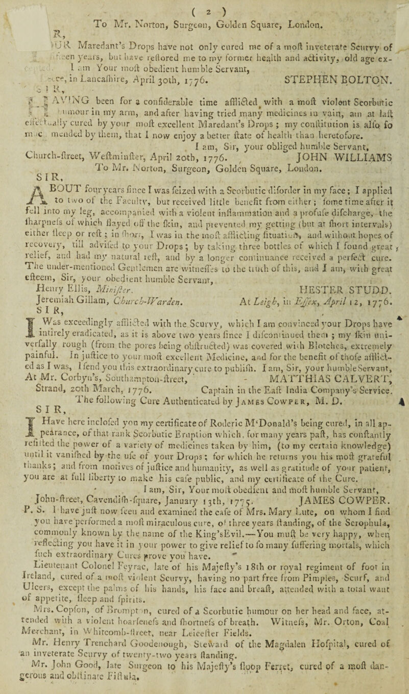 % R, ( 2 ) To Mr. Norton, Surgeon, Golden Square, London. 1 U)A Maredant’s Drops liave not only cured me of a mod inveterate Scurvy of v.;en years, but have reftored me to my former health and activity, old age cx- I am Your moil obedient humble Servant, c«, in Lancalhire, April 30th, 1776. STEPHEN BOLTON. '* r h ■9 H ^ CiRcK.aliy cured by your molt excellent Maredant’s Drops ; my rn iQ mended by them, that I now enjoy abetter ftate ot health ti \\ 1NG been for a confiderable time affli&ed^with a molt violent Scorbutic ' nmour in my arm, and after having tried many medicines iu vain, am at laffc conlHtution is alfq £0 enjoy abetter itate ot neaitn than heretofore. I am, Sir, your obliged humble Servant, Church-lireet, Weftminfter, April 20th, 1776. JOHN WILLIAMS To Mr. Norton, Surgeon, Golden Square, London. SIR, j\ BOUT four years lince I was feized with a Scorbutic dlforder in my face; I applied A Jb. to two ot the Facultv, bur received little benefit from either; feme time after it fell into my leg, accompanied with a violent inflammation and a profufe difeharge, the lharpneis 01 which Hayed oil the (kin, and ptevented my getting (but at fhort intervals) either Ueep or reft ; in fhori, i was in the moft afflicting fttuatiui’S and without hopes of recovery, till adviied to your Drops; by taking three bottles of which 1 found great relief, and had my natural reft, and by a longer continuance received a perfect cure. The under-mentioned Gentlemen are witnefles to the tiu-th of this, and I am, with great efteein, Sir, your obedient humble Servant, Henry Ellis, Mur.Jlcr. HESTER STUDD. Jeremiah Gillam, Church-Warden. At Leigh, in Ej/ex^ April 12, 1776. SIR, I^Was exceedingly afiliAcd with the Scurvy, which I am convinced your Drops have mtirely eradicated, as it is above two years fince I difcontinued them ; my fkin uni- verfally rough (from the pores being ohft ruSted) was covered with Blotches, extremely painful, in juftice to your moft excellent Medicine, and for the benefit ot thofe afflict¬ ed as I was, 1 fend you this extraordinary cure to pubiifh. I am, Sir, your humble Servant, At -Mr. Corbyn’s, Southampton-ftreet, ’ - MATTHIAS CALVERT, Strand, 20th March, 1776. Captain in the Eaft India Company’s Service. I he following Cure Authenticated by James Cowper, M. D. SIR, ; J JHave here inclofed yon my certificate of Roderic M‘Donald’s being cured, in all ap- ^ pearance, of that rank Scorbutic Eruption which, formally years paft, has conftantly rehited the power of a variety of medicines taken by him, (to my certain knowledge) until it vankned by the ufe of your Drops; for which he returns you his moft grateful tnanks; arid from motives of juftice and humanity, as well as gratitude of your patient, you are at full liberty to make his cafe public, and my certificate of the Cure. * lam, Sir, Your moll obedient and moft humble Servant, Jobn-ftreet, Cavendifh-fquare, January 13th, 1775. JAMES COWPER. P. S. 1 have juft now feeti and examined the cafe of Mrs. Mary Lute, on whom I find you have performed a moft miraculous cure, o* three years Banding, of the Scrophula, commonly known by the name of the King’sEvil.—You muff be very happy, when reflecting you have it in your power to give relief to fo many buffering mortals, which inch extraordinary Cures prove vou have. Lieutenant Colonel Feyrac, late of his Majefty’s 18th or royal regiment of foot in Ulcers, except the palms of his hands, his face and breaft, attended with a total want of appetite, fleep and fpirits. Mrs. Copfon, of Arompfm, cured of a Scorbutic humour on her head and face, at¬ tended with a violent hoarfenefs and fnortnefs of breath. Witnefs, Mr. Orton, Coal Merchant, in Whitcomb-ftreet, near Leicester Fields. Mr. Henry Trenchard Goodenough, Sievvaid of the Magdalen Hofpital, cured of an inveterate Scurvy of twenty-two years Handing. Mr. John Good, late Surgeon to his Majefty’s {loop Ferret, cured pf a moft dan¬ gerous and obllinatc Fifing,