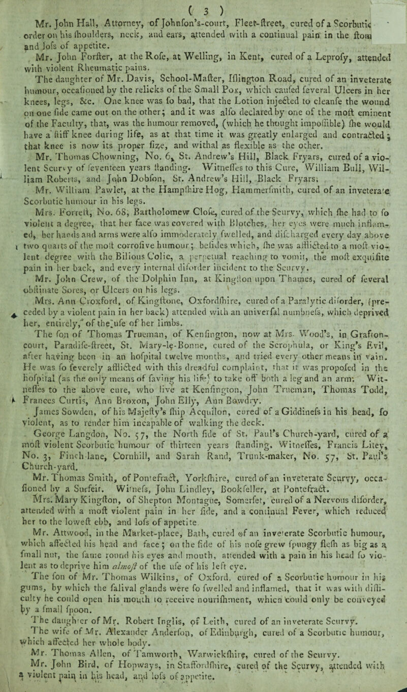 Mr. John Hall, Attorney, of Johnfon’s-court, FleeC-ftreet, cured of a Scorbutic order on his (boulders, neck, and ears, attended with a continual pain in the Horn and Jofs of appetite. Mr. John Forfter, at the Rofe, at Welling, in Kent, cured of a Leprofy, attended with violent Rheumatic pains. The daughter of Mr. Davis, School-Mafter, Iflington Road, cured of an inveterate humour, occafioued by the relicks of the Small Pox, which caufed feveral Ulcers in her knees, legs, &c. One knee was fo bad, that the Lotion injected to cleanfe the wound on one fide came out on the other; and it was alfo declared by one of the molh eminent of the Faculty, that, was the humour removed, (which he thought impoilible) fhe would have a ft iff knee during life, as at that time it was greatly enlarged and contracted; that knee is now its proper fize, and withal as flexible as the other. Mr. Thomas Chowning, No. 6, St. Andrew’s Hill, Black Fryars, cured of a vio¬ lent Scurvy of feyenteen years Handing. Witnefles to this Cure, William Bull, Wil¬ liam Roberts, and John Dobfon, St. Andrew’s Hill, Black Fryars. Mr. William Pawlet, at the Hampfhire Hog, Hammerfmitb, cured of an inveterate Scorbutic humour in bis legs. Mrs. Forfeit, No. 68, Bartholomew Clofe, cured of the Scurvy, which fhe had to fo violent a degree, that her face was covered with Blotches, her eyes were much inflam¬ ed, her hands and arms were alfo immoderately fwelled, and difeharged every day above i two quarts of the molt corroflve humour; betides which, fhe was afflicted to a mod vio¬ lent degree with the Bilious Colic, a perpetual reaching to vomit, the moft exquifite pain in her back, and every internal disorder incident to the Scurvy. Mr. J ohn Crew, of the Dolphin Inn, at Kingiton upon Thames, cured of feveral oblt’mate Sores, or Ulcers on his legs. Mrs. Ann Croxford, of KingAone, Oxfordfhire, cured of a Paralytic disorder, (pre- ^ ceded by a violent pain in her back) attended with an univerfal numbnefs, which deprived her, entirely,'of theiufe of her limbs. The foil of Thomas Trueman, of Kenfington, now at Mrs. Wood’s, in Grafcon- court, Paradife-flreet, St. Mary-l§-Bontie, cured of the Scrophula, or King’s Evil, after having been in an hofpital twelve months, and tried every other means in vain, tie was fo feverely afllidled with this dreadful complaint, that it was propofed in the hofpital (as the only means of faving his life) to take off* both a leg and an arm*. Wit¬ nefles to the above cure, who live at Kenfington, John Trueman, Thomas Todd, Frances Curtis, Ann Broxon, John Elly, Ann Bawdry. James Sowden, of his Majefty’6 ihip Acqnilon, cured of a Giddinefs in his head, fo yiolent, as to render him incapable of walking the deck. George Langdon, No. 57, the North fide of St. Paul’s Church-yard, cured of a mod violent Scorbutic humour of thirteen years Handing. Witnefles, Francis Litey, No. 3, Finch lane, Cornhill, and Sarah Rand, Trunk-maker, No. 57, St. P&yl’s Church-yard. Mr. Thomas Smith, of Ponrefracl, Yorkfhire, cured of an inveterate Scurvy, occa- honed bv a Surfeit. Wimefs, John Lindley, Bookfeller, at Pontef?a6t. M rs. Mary Kingfton, of Shepton Montague, Somerfet, cured of a Nervous diforder, attended with a moft violent pain in her fide, and a continual Fever, which reduced her to the lowed: ebb, and lofs of appetite Mr. Attwood, in the Market-place, Bath, cured of an inve'erate Scorbutic humour, which aftedted his head and face ; on the fide of his note grew fpungy flefn as big as a fmali nut, the lame round his eyes and mouth, attended with a pain in his head fo vio¬ lent as to deprive him ahnoft of the life of his left eye. The foil of Mr. Thomas Wilkins, of Oxford, cured of a Scorbutic humour in hi* gums, by which the falival glands were fo fwelled and inflamed, that it was with diffi¬ culty he could open his mouth to receive nourilhment, whicn could only be conveyed J>y a fmail fpoon. 1 he daughter of Mr, Robert Inglis, of Leith, cured of an inveterate Scurvy. 1 he wife of Mr. Alexander Anderfon, of Edinburgh, cured of a Scorbutic humour, which affeilcd her whole body. Mr. Thomas Allen, ofTamworth, Warwickfliir?, cured of the Scurvy. Mr. John Bird, of Hopways, in Staffordfhire, cured of the Scurvy, threaded with a violent ^ain in h.is head, and lols of appetite.