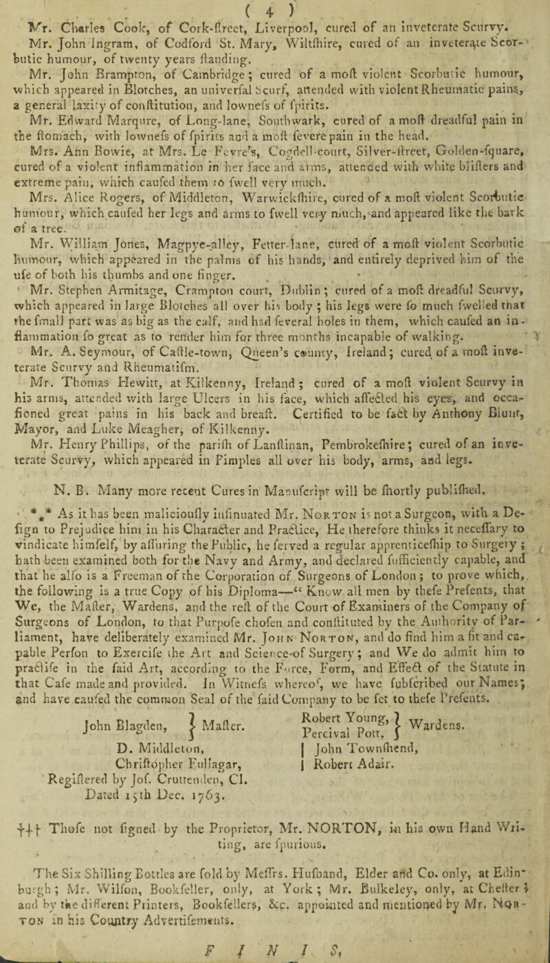 V”r. Charles Cook, of Cork-llreet, Liverpool, cured of an Inveterate Scurvy. Mr. John ingram, of Codford St. Mary, Wiltshire, cured of an inveterate Scor-' butic humour, of twenty years landing. Mr. John Brampton, of Cambridge ; cured of a mod; violent Scorbutic humour, which appeared in Blotches, an univerfal Scurf, attended with violent Rheumatic pains, a general laxity of conftitution, and Iovvnefs of fpirits. Mr. Edward Marqure, of Long-lane, Southwark, cured of a mol} dreadful pain in the ftornach, with lownefs of fpirits and a molt feverepain in the head. Mrs. Ann Bowie, at Mrs. Le Fevre’s, Cog'dell-court, Silver-ilreet, Golden-fquare, cured of a violent inflammation in her face and arms, attended with white blifers and extreme pain, which caufed them ro fwell very much. Mrs. Alice Rogers, of Middleton, Warwicldhire, cured of a moll violent Scorbutic humour, which caufed her legs and arms to fwell very much, and appeared like the bark of a tree. Mr. William Jones, Magpye-alley, Fetter-lane, cured of a moll violent Scorbutic humour, which appeared in the palms of his hands, and entirely deprived him of the ufe of both his thumbs and one finder. D * Mr. Stephen Armitage, Crampton court, Dublin; cured of a mod dreadful Scurvy, which appeared in large Blotches all over his body ; his legs were fo much fwelled that thefmall part was as big as the calf, and hsd feveral holes in them, which caufed an in¬ flammation fo great as to render him for three months incapable of walking. Mr. A. Seymour, of Caftle-town, Queen’s tammy, Ireland; cured of a mod inve¬ terate Scurvy and Rheumatifm. Mr. Thomas Hewitt, at Kilkenny, Ireland; cured of a mod violent Scurvy in his arms, attended with large Ulcers in his face, which affedted his eyes, and occa- ficned great pains in his back and breaft. Certified to be fadt by Anthony Blunt, Mayor, and Luke Meagher, of Kilkenny. Mr. Henry Phillips, of the parilh of Lanftinan, Pembrokelhire; cured of an inve¬ terate Scurvy, which appeared in Fimples all over his body, arms, and legs. N. B. Many more recent Cures in Mamifcript will be fhortly publilhed. ' %* As it has been malicioufly iufinuated Mr. Norton is not a Surgeon, with a De- fign to Prejudice him in his Character and Practice, He therefore thinks it neceflary to vindicate himfelf, by alluring the Public, he ferved a regular apprenticefiiip to Surgery ; hath been examined both for the Navy and Army, and declared fufficicntly capable, and that he alfo is a Freeman of the Corporation of Surgeons of London; to prove which, the following is a true Copy of his Diploma—“ Know all men by thefe Prefents, that We, the Mailer, Wardens, and the red of the Court of Examiners of the Company of Surgeons of London, to that Purpofe chofen and conllituted by the Authority of Par-  Lament, have deliberately examined Mr. John Norton, and do find him a fit and ca¬ pable Perfon to Exercife the Art and Science-of Surgery; and We do admit him to praCtife in the faid Art, according to the Fmce, Form, and Eft’edt of the Statute in that Cale made and provided. Jn Witnefs whereof we have fubferibed our Names; and have caufed the common Seal of the faid Company to be fet to thefe Prefents. John Blagden, j Mailer. PeiHvafpottf } Warden?* D. Middleton, | John Townfhend, Chriftopher Fullagar, j Robert Adair. Registered by Jof. Cruttenden, Cl. Dated i;th Dec. 1763. fjf Thefe not figned by the Proprietor, Mr. NORTON, mi his own Hand Wri¬ ting, are fpurious. v» •. The Six Shilling Eottles are fold by Meffrs. Hufoar.d, Elder and Co. only, at Edin* burgh; Mr. Wilfon, Bookfeller, only, at York; Mr. Bulkeley, only, at Chelter \ and by tite different Printers, Bookfeller?, &c. appointed and mentioned by Mr. Nqh- ton in his Country Advertisements. F / N Is &