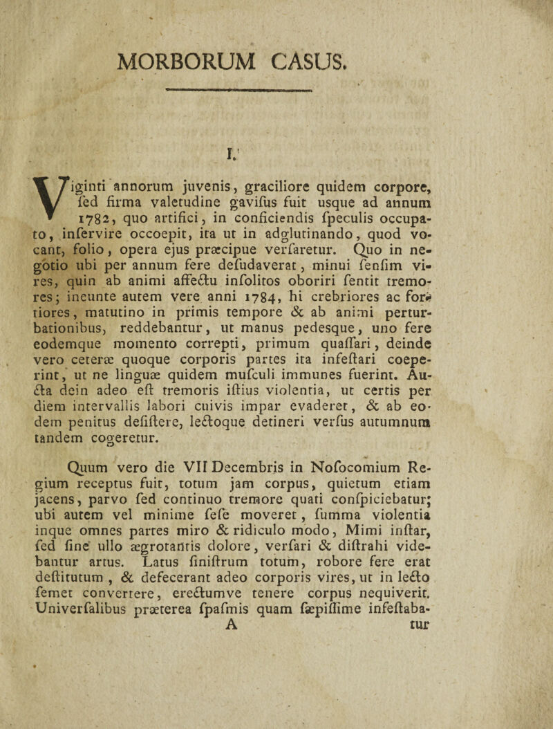 MORBORUM CASUS. I. Viginti annorum juvenis, graciliore quidem corpore, fed firma valetudine gavifus fuit usque ad annum 1782, quo artifici, in conficiendis fpeculis occupa¬ to, infervire occoepit, ita ut in adglutinando, quod vo¬ cant, folio, opera ejus praecipue verfaretur. Qiio in ne¬ gotio ubi per annum fere defudaverat, minui fenfim vi¬ res, quin ab animi affeftu infolitos oboriri fentit tremo¬ res; ineunte autem vere anni 1784, hi crebriores ac fori? tiores, matutino in primis tempore (Sc ab animi pertur¬ bationibus, reddebantur, ut manus pedesque, uno fere eodemque momento correpti, primum quafiari, deinde vero ceterae quoque corporis partes ita infeftari coepe¬ rint, ut ne linguae quidem mufculi immunes fuerint. Au- £la dein adeo eft tremoris iftius violentia, ut certis per diem intervallis labori cuivis impar evaderer, Sc ab eo* dem penitus defifiere, lefloque detineri verfiis autumnum tandem cogeretur. Qiium vero die VII Decembris in Nofocomium Re¬ gium receptus fuit, totum jam corpus, quietum etiam jacens, parvo fed continuo tremore quati conipiciebatur; ubi autem vel minime fefe moveret, fumma violentia inque omnes partes miro & ridiculo modo. Mimi inftar, fed fine ullo aegrotantis dolore, verfari Sc diftrahi vide¬ bantur artus. Latus finiftrum totum, robore fere erat deftitutum , Sc defecerant adeo corporis vires, ut in le£lo femet convertere, ere£lumve tenere corpus nequiverit, Univerfalibus praeterea fpafmis quam faepiffime infefiaba- A tur