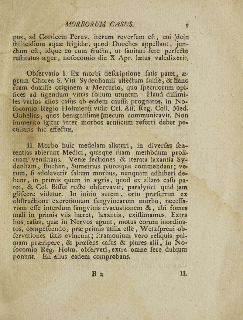 S pus, ad Corticem Peruv. iterum reverfum efl, cui [dein llillicidium aquae frigidae, quod Douches appellant, jun- £lum eft, idque eo cum fru^lu, ut fanitati fere perfefte reftitutus aeger, nofocomio die X Apr, laetus valedixerit. Obfervatio I. Ex morbi deferiptione fatis patet, ae¬ grum Chorea S. Viti Sydenhamii afFe£lum fuifle, & hanc fuam duxiffe originem a Mercurio, quo fpeculorum opi¬ fices ad figendum vitris folium utuntur. Haud difilmi- les varios alios cafus ab eadem caufTa prognatos, in No¬ focomio Regio Holmienfi vidit Cei. AiT. Reg. Coli. Med. Odhelius, quos benignifiime [mecum communicavit. Non immerito igitur inter morbos artificum referri debet pe¬ culiaris hic affeftus, II. Morbo huic medelam allaturi , in diverfas fen- tentias abierunt Medici, quisque fuam methodum profi¬ cuam venditans. Venae fe^liones & iterata laxantia Sy- denham, Buchan, Sumeirius pluresque commendant; ve¬ rum, fi adoleverit faltem morbus, nunquam adhiberi de¬ bent , in primis quum in aegris, quod ex allato cafu pa¬ tet, 6c Cei. Bifiet rede obfervavit, paralytici quid jam glifeere videtur. In initio autem orto praefertim ex obftru£lione excretionum fangvinearum morbo, neceffa- riam effe interdum fangvinis evacuationem &, ubi fomes mali ia primis viis haeret, laxantia, exiftimamus. Extra hos cafus, quae in Nervos agunt, motus eorum inordina¬ tos, compefeendo, prae primis utilia effe, Wetzfpreni ob- fervationes fatis evincunt; firamonium vero reliquis pal¬ mam praeripere, & praefens cafus & plures alii, in 5lo- focomio Reg. Holm. obfervati, extra omne fere dubium ponunt. En alius eadem comprobans.