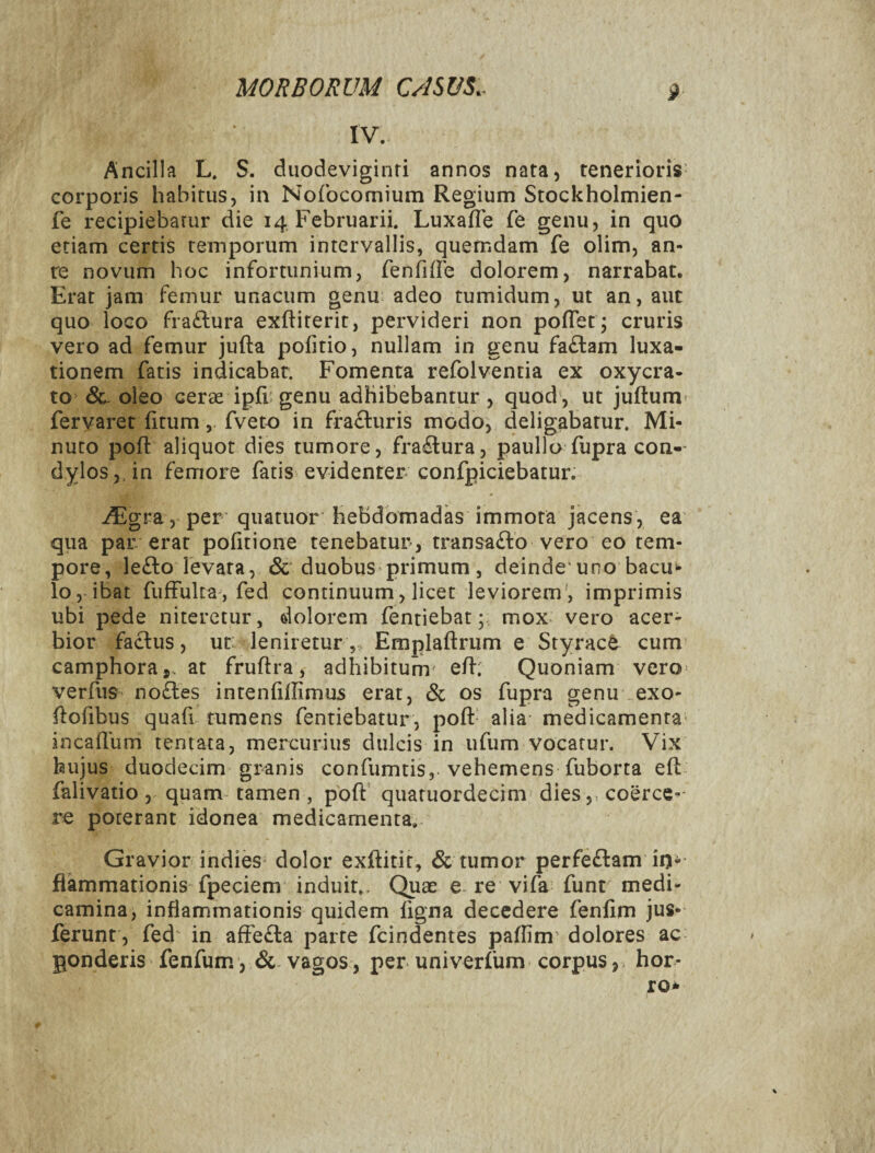 IV. Ancilla L. S. duodeviginti annos nata, tenerioris- corporis habitus, in Nofocomium Regium Stockholmien- fe recipiebatur die 14 Februarii. LuxafTe fe genu, in quo etiam certis temporum intervallis, quemdam fe olim, an¬ te novum hoc infortunium, fenTide dolorem, narrabat. Erat jam femur unacum genu adeo tumidum, ut an, aut quo loco fra£l:ura exftiterit, pervideri non poflet; cruris vero ad femur jufta pofitio, nullam in genu fa£lam luxa¬ tionem fatis indicabat. Fomenta refolventia ex oxycra- to oleo cerse ipfi genu adhibebantur , quod , ut judum- fervaret fitumfveto in fra£luris modo, deligabatur. Mi¬ nuto poft aliquot dies tumore, fractura, paulio fupra con-- dyloSjdn femore fatis evidenter confpiciebatur. iEgra, per quatuor hebdomadas immota jacens, ea qua par erat pofitione tenebatur, transafto vero eo tem¬ pore, le£lo levata, & duobus primum, deinde'uno bacu^ lo, ibat fiiffulta, fed continuum, licet leviorem', imprimis ubi pede niteretur, dolorem fentiebat; mox vero acer¬ bior faclus, ut; leniretur , Emplaftrum e Styrac^^ cum camphoraj. at fruftra, adhibitum' e/I; Quoniam vero> verfus no£tes intenfillimus erat, & os fupra genu exo- ftofibus quafi tumens fentiebatur, poft alia medicamenta' incaflum tentata, mercurius dulcis in ufum vocatur. Vix hujus duodecim granis confumtis, vehemens fuborta efl falivatio , quam tamen , poft’ quatuordecim dies, coerce¬ re poterant idonea medicamenta. Gravior indies dolor exftitit, & tumor perfeftam in¬ flammationis fpeciem induit.. Quee e re vifa funt medi¬ camina, inflammationis quidem ligna decedere fenfim jus- ferunt , fed^ in afFe£l:a parte fcindentes pallim dolores ac ponderis fenfum , vagos, per univerliim corpus, hor-