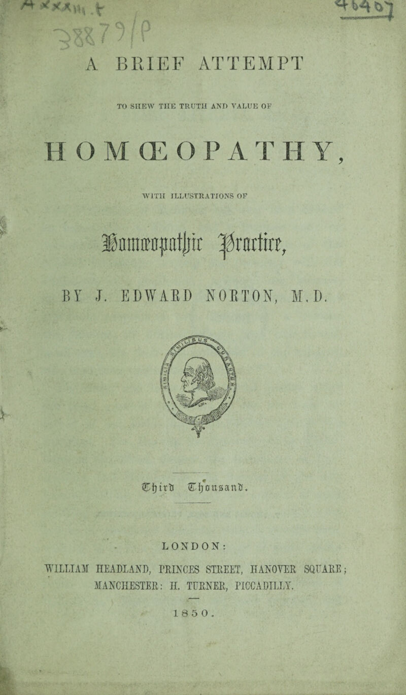 ATTEMPT TO SHEW THE TRUTH AND VALUE OF H O M (E O P A T H Y, WITH ILLUSTRATIONS OP Eijousantt. LONDON: WILLIAM HEADLAND, PRINCES STREET, HANOVER SQUARE; MANCHESTER: II. TURNER, PICCADILLY.