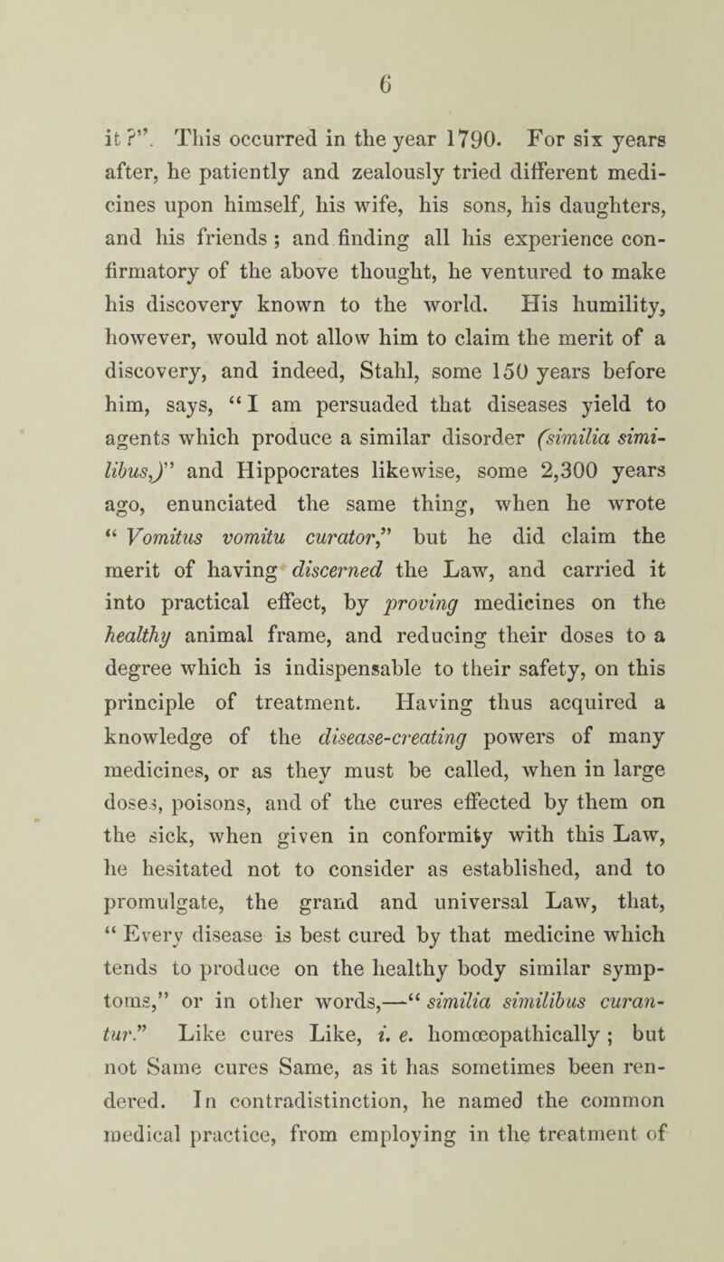 it?”. This occurred in the year 1790. For six years after, he patiently and zealously tried different medi¬ cines upon himself, his wife, his sons, his daughters, and his friends ; and finding all his experience con¬ firmatory of the above thought, he ventured to make his discovery known to the world. His humility, however, would not allow him to claim the merit of a discovery, and indeed, Stahl, some 150 years before him, says, “ I am persuaded that diseases yield to agents which produce a similar disorder (similia simi- libusj’ and Hippocrates likewise, some 2,300 years ago, enunciated the same thing, when he wrote “ Vomitus vomitu curator,” but he did claim the merit of having discerned the Law, and carried it into practical effect, by proving medicines on the healthy animal frame, and reducing their doses to a degree which is indispensable to their safety, on this principle of treatment. Having thus acquired a knowledge of the disease-creating powers of many medicines, or as they must be called, when in large doses, poisons, and of the cures effected by them on the sick, when given in conformity with this Law, he hesitated not to consider as established, and to promulgate, the grand and universal Law, that, “ Every disease is best cured by that medicine which tends to produce on the healthy body similar symp¬ toms,” or in other words,—similia similibus curan- tur Like cures Like, i. e. homoeopathically ; but not Same cures Same, as it has sometimes been ren¬ dered. In contradistinction, he named the common medical practice, from employing in the treatment of