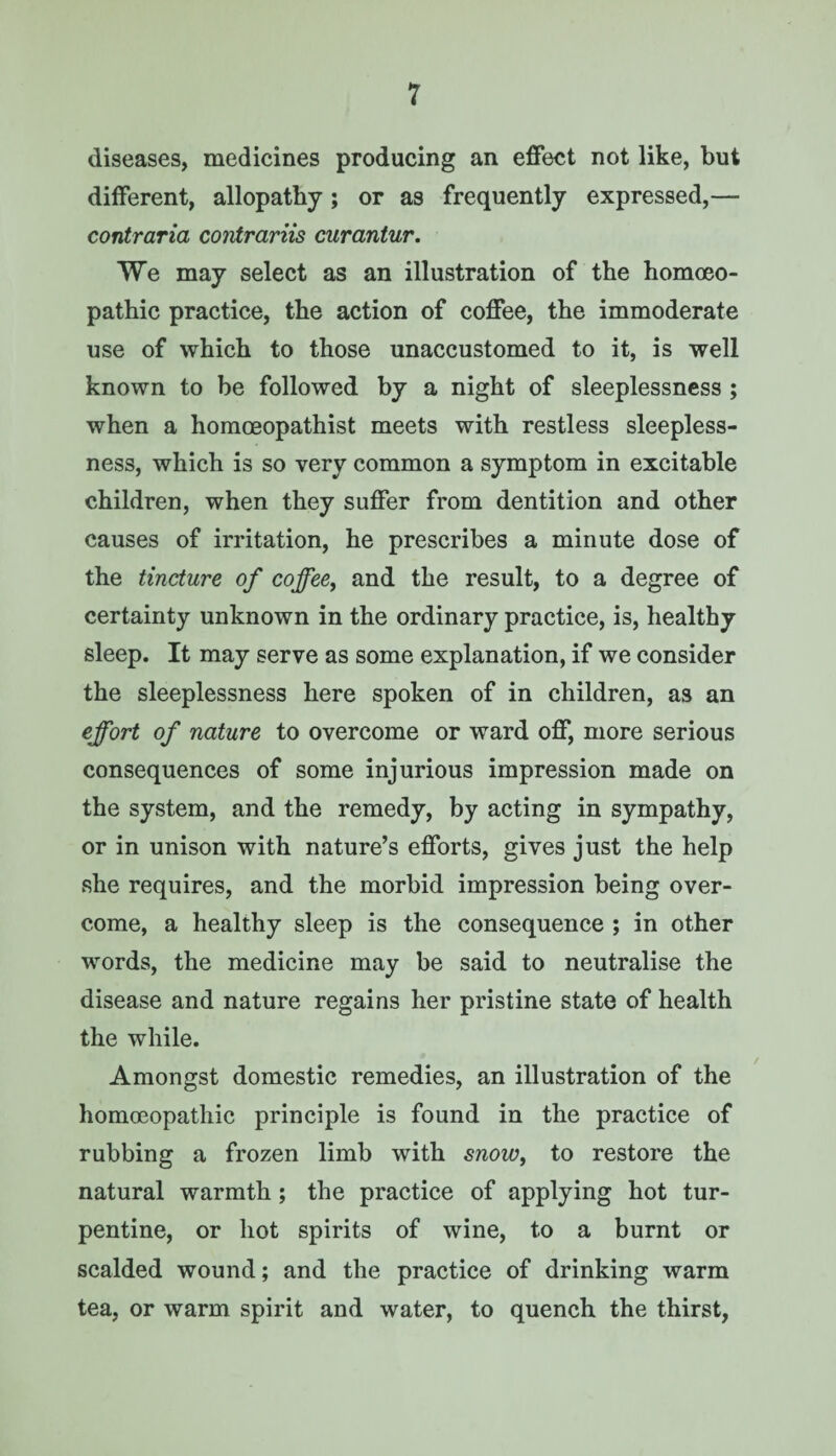 diseases, medicines producing an effect not like, but different, allopathy; or as frequently expressed,— contraria contrariis curantur. We may select as an illustration of the homoeo¬ pathic practice, the action of coffee, the immoderate use of which to those unaccustomed to it, is well known to be followed by a night of sleeplessness; when a homceopathist meets with restless sleepless¬ ness, which is so very common a symptom in excitable children, when they suffer from dentition and other causes of irritation, he prescribes a minute dose of the tincture of coffee, and the result, to a degree of certainty unknown in the ordinary practice, is, healthy sleep. It may serve as some explanation, if we consider the sleeplessness here spoken of in children, as an effort of nature to overcome or ward off, more serious consequences of some injurious impression made on the system, and the remedy, by acting in sympathy, or in unison with nature’s efforts, gives just the help she requires, and the morbid impression being over¬ come, a healthy sleep is the consequence ; in other words, the medicine may be said to neutralise the disease and nature regains her pristine state of health the while. Amongst domestic remedies, an illustration of the homoeopathic principle is found in the practice of rubbing a frozen limb with snow, to restore the natural warmth; the practice of applying hot tur¬ pentine, or hot spirits of wine, to a burnt or scalded wound; and the practice of drinking warm tea, or warm spirit and water, to quench the thirst,