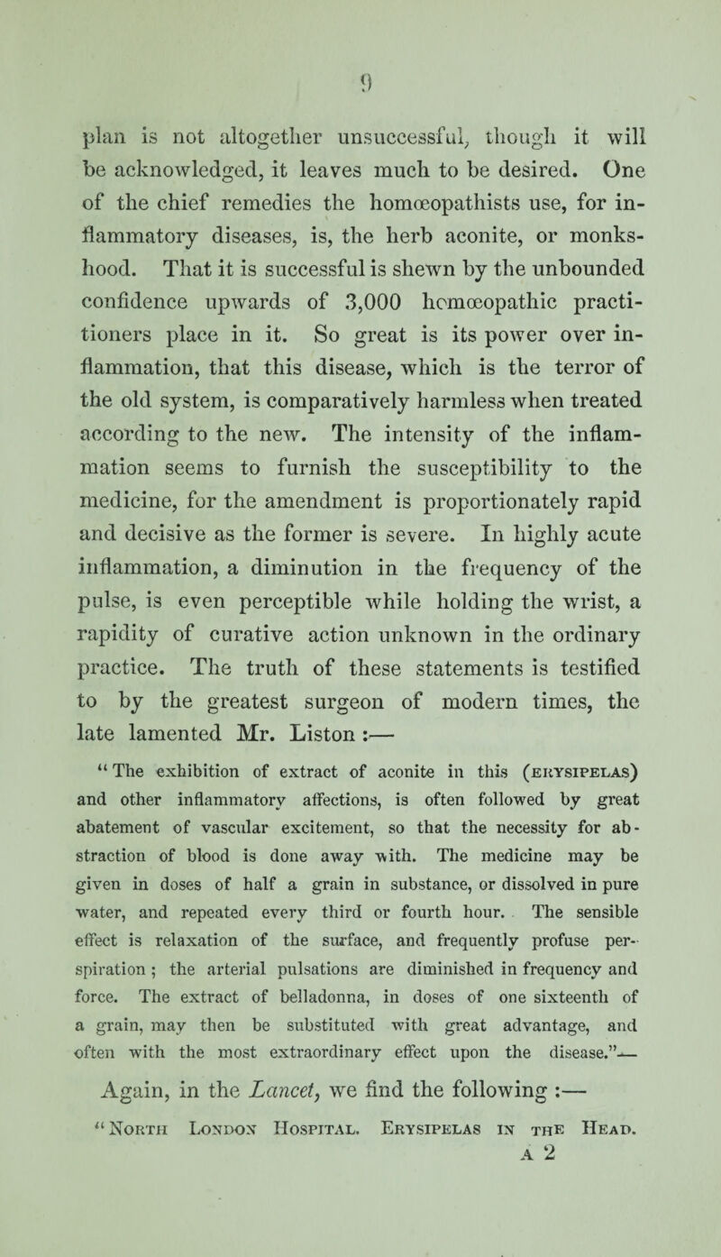 <) plan is not altogether unsuccessful, though it will be acknowledged, it leaves much to be desired. One of the chief remedies the homoeopathists use, for in¬ flammatory diseases, is, the herb aconite, or monks¬ hood. That it is successful is shewn by the unbounded confidence upwards of 3,000 homoeopathic practi¬ tioners place in it. So great is its power over in¬ flammation, that this disease, which is the terror of the old system, is comparatively harmless when treated according to the new. The intensity of the inflam¬ mation seems to furnish the susceptibility to the medicine, for the amendment is proportionately rapid and decisive as the former is severe. In highly acute inflammation, a diminution in the frequency of the pulse, is even perceptible while holding the wrist, a rapidity of curative action unknown in the ordinary practice. The truth of these statements is testified to by the greatest surgeon of modern times, the late lamented Mr. Liston :— “ The exhibition of extract of aconite in this (erysipelas) and other inflammatory affections, is often followed by great abatement of vascular excitement, so that the necessity for ab¬ straction of blood is done away with. The medicine may be given in doses of half a grain in substance, or dissolved in pure water, and repeated every third or fourth hour. The sensible effect is relaxation of the surface, and frequently profuse per¬ spiration ; the arterial pulsations are diminished in frequency and force. The extract of belladonna, in doses of one sixteenth of a grain, may then be substituted with great advantage, and often with the most extraordinary effect upon the disease.”— Again, in the Lancet, we hnd the following :— u North London Hospital. Erysipelas in the Head. a 2