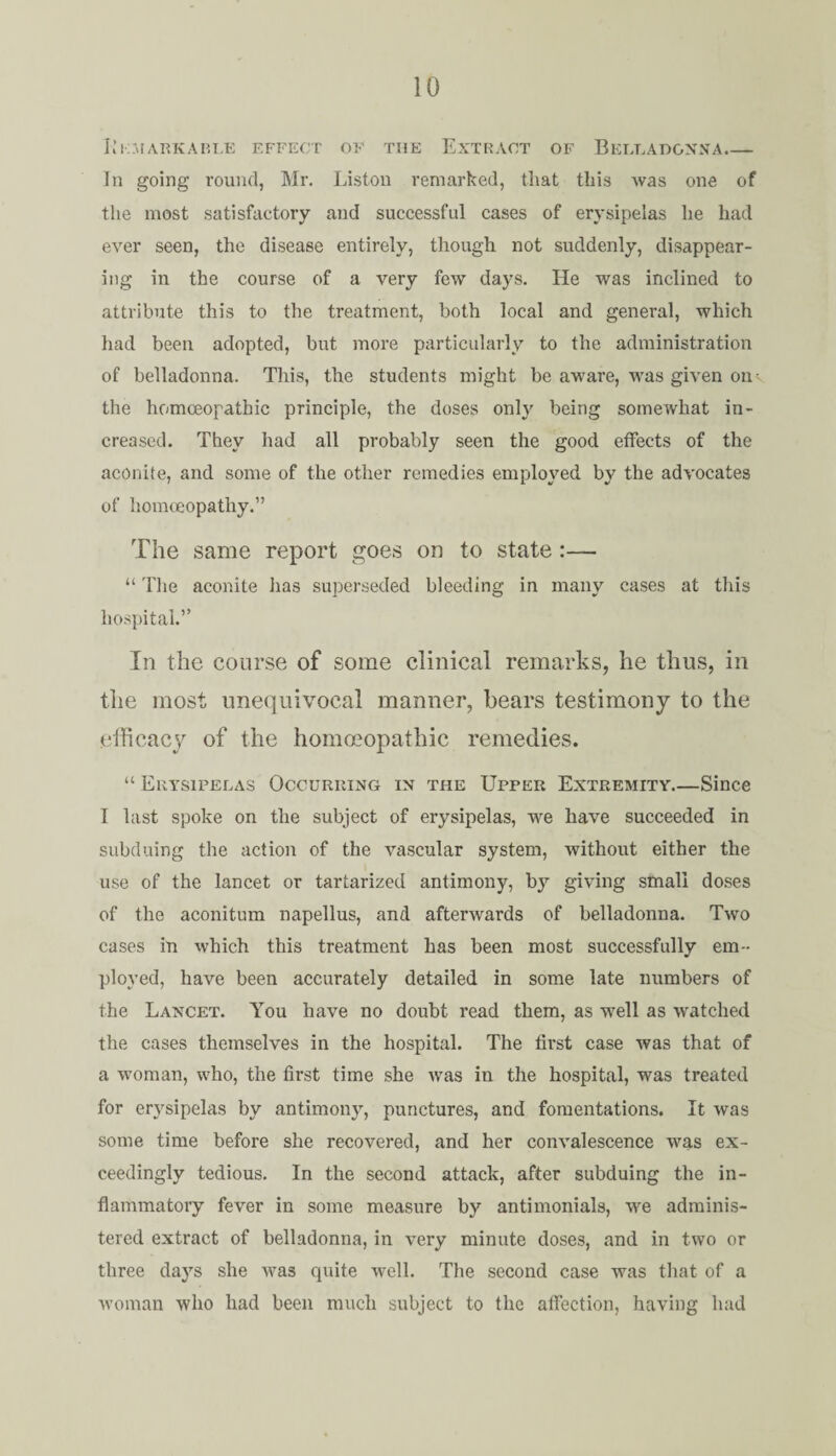 Kkmarkarle effect of the Extract of Belladonna_ In going round, Mr. Liston remarked, that this was one of the most satisfactory and successful cases of erysipelas he had ever seen, the disease entirely, though not suddenly, disappear¬ ing in the course of a very few days. He was inclined to attribute this to the treatment, both local and general, which had been adopted, but more particularly to the administration of belladonna. This, the students might be aware, wTas given ou¬ tlie homoeopathic principle, the doses only being somewhat in¬ creased. They had all probably seen the good effects of the aconite, and some of the other remedies employed by the advocates of homoeopathy.” The same report goes on to state:— “ The aconite has superseded bleeding in many cases at this hospital.” In the course of some clinical remarks, he thus, in the most unequivocal manner, bears testimony to the efficacy of the homoeopathic remedies. “ Erysipelas Occurring in the Upper Extremity.—Since I last spoke on the subject of erysipelas, we have succeeded in subduing the action of the vascular system, without either the use of the lancet or tartarized antimony, by giving small doses of the aconitum napellus, and afterwards of belladonna. Two cases in which this treatment has been most successfully em¬ ployed, have been accurately detailed in some late numbers of the Lancet. You have no doubt read them, as well as watched the cases themselves in the hospital. The first case was that of a woman, who, the first time she was in the hospital, was treated for erysipelas by antimony, punctures, and fomentations. It was some time before she recovered, and her convalescence was ex¬ ceedingly tedious. In the second attack, after subduing the in¬ flammatory fever in some measure by antimonials, we adminis¬ tered extract of belladonna, in very minute doses, and in two or three days she was quite well. The second case was that of a woman who had been much subject to the affection, having had