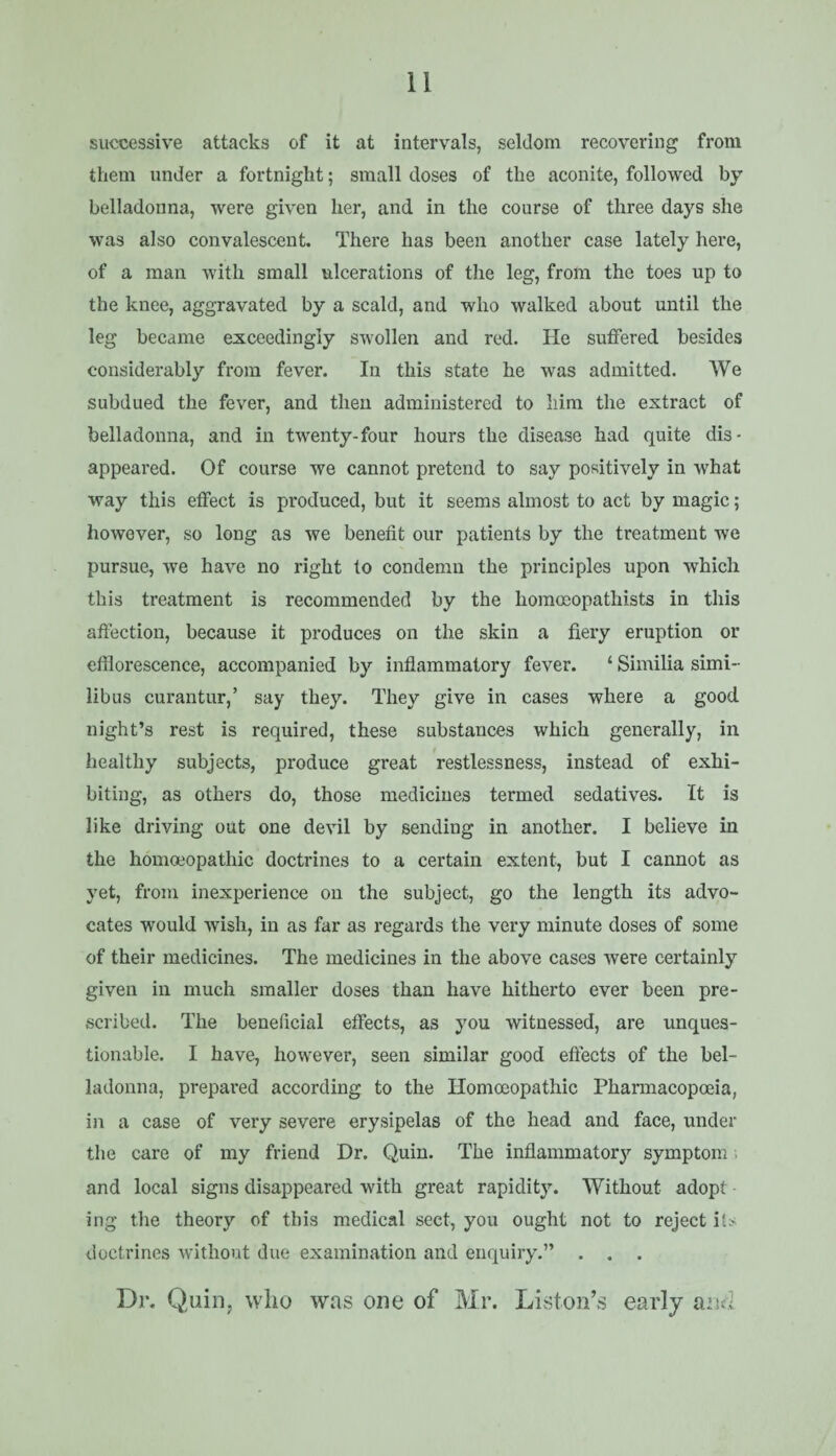 successive attacks of it at intervals, seldom recovering from them under a fortnight; small doses of the aconite, followed by belladonna, were given her, and in the course of three days she was also convalescent. There has been another case lately here, of a man with small ulcerations of the leg, from the toes up to the knee, aggravated by a scald, and who walked about until the leg became exceedingly swollen and red. He suffered besides considerably from fever. In this state be was admitted. We subdued the fever, and then administered to liim the extract of belladonna, and in twenty-four hours the disease had quite dis¬ appeared. Of course we cannot pretend to say positively in what way this effect is produced, but it seems almost to act by magic; however, so long as we benefit our patients by the treatment we pursue, we have no right to condemn the principles upon which this treatment is recommended by the homocopathists in this affection, because it produces on the skin a fiery eruption or efflorescence, accompanied by inflammatory fever. ‘ Similia simi- libus curantur,’ say they. They give in cases where a good night’s rest is required, these substances which generally, in healthy subjects, produce great restlessness, instead of exhi¬ biting, as others do, those medicines termed sedatives. It is like driving out one devil by sending in another. I believe in the homoeopathic doctrines to a certain extent, but I cannot as yet, from inexperience on the subject, go the length its advo¬ cates would wish, in as far as regards the very minute doses of some of their medicines. The medicines in the above cases were certainly given in much smaller doses than have hitherto ever been pre¬ scribed. The beneficial effects, as you witnessed, are unques¬ tionable. I have, however, seen similar good effects of the bel¬ ladonna, prepared according to the Homoeopathic Pharmacopoeia, in a case of very severe erysipelas of the head and face, under the care of my friend Dr. Quin. The inflammatory symptom ■> and local signs disappeared with great rapidity. Without adopt • ing the theory of this medical sect, you ought not to reject its doctrines without due examination and enquiry.” . . . Dr. Quin, wlio was one of Mr. Liston’s early and