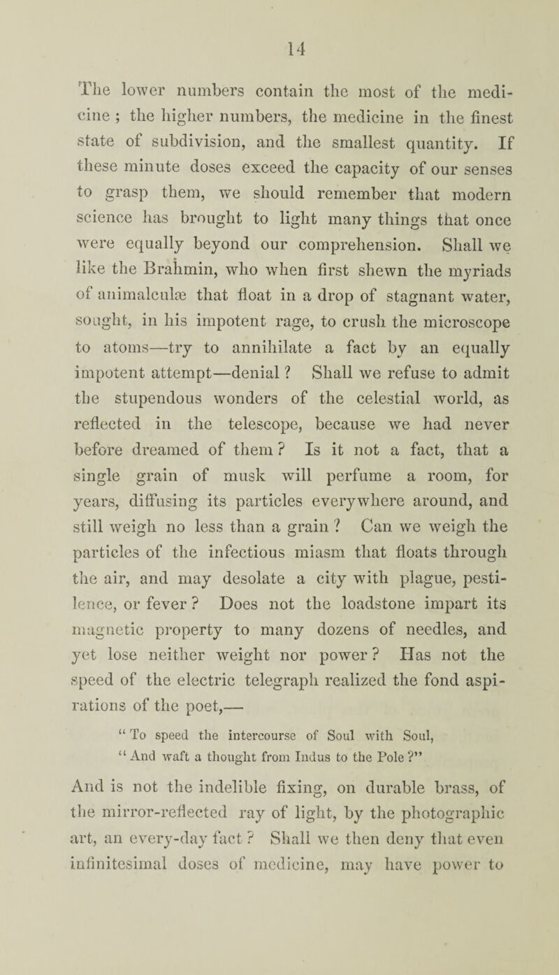 The lower numbers contain the most of the medi¬ cine ; the higher numbers, the medicine in the finest state of subdivision, and the smallest quantity. If these minute doses exceed the capacity of our senses to grasp them, we should remember that modern science lias brought to light many things that once were equally beyond our comprehension. Shall we like the Brahmin, who when first shewn the myriads of animalcuke that float in a drop of stagnant water, sought, in his impotent rage, to crush the microscope to atoms—try to annihilate a fact by an equally impotent attempt—denial ? Shall we refuse to admit the stupendous wonders of the celestial world, as reflected in the telescope, because we had never before dreamed of them ? Is it not a fact, that a single grain of musk will perfume a room, for years, diffusing its particles everywhere around, and still weigh no less than a grain ? Can we weigh the particles of the infectious miasm that floats through the air, and may desolate a city with plague, pesti¬ lence, or fever ? Does not the loadstone impart its magnetic property to many dozens of needles, and yet lose neither weight nor power ? Has not the speed of the electric telegraph realized the fond aspi¬ rations of the poet,— “ To speed the intercourse of Soul with Soul, “ And waft a thought from Indus to the Pole ?” And is not the indelible fixing, on durable brass, of the mirror-reflected ray of light, by the photographic art, an every-day fact ? Shall we then deny that even infinitesimal doses of medicine, may have power to